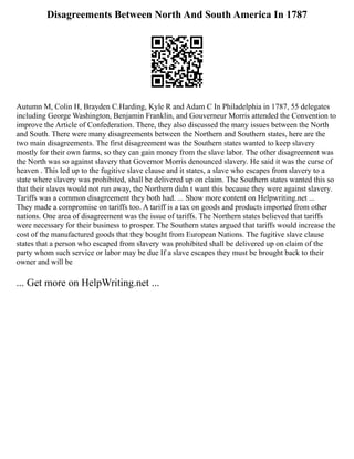 Disagreements Between North And South America In 1787
Autumn M, Colin H, Brayden C.Harding, Kyle R and Adam C In Philadelphia in 1787, 55 delegates
including George Washington, Benjamin Franklin, and Gouverneur Morris attended the Convention to
improve the Article of Confederation. There, they also discussed the many issues between the North
and South. There were many disagreements between the Northern and Southern states, here are the
two main disagreements. The first disagreement was the Southern states wanted to keep slavery
mostly for their own farms, so they can gain money from the slave labor. The other disagreement was
the North was so against slavery that Governor Morris denounced slavery. He said it was the curse of
heaven . This led up to the fugitive slave clause and it states, a slave who escapes from slavery to a
state where slavery was prohibited, shall be delivered up on claim. The Southern states wanted this so
that their slaves would not run away, the Northern didn t want this because they were against slavery.
Tariffs was a common disagreement they both had. ... Show more content on Helpwriting.net ...
They made a compromise on tariffs too. A tariff is a tax on goods and products imported from other
nations. One area of disagreement was the issue of tariffs. The Northern states believed that tariffs
were necessary for their business to prosper. The Southern states argued that tariffs would increase the
cost of the manufactured goods that they bought from European Nations. The fugitive slave clause
states that a person who escaped from slavery was prohibited shall be delivered up on claim of the
party whom such service or labor may be due If a slave escapes they must be brought back to their
owner and will be
... Get more on HelpWriting.net ...
 