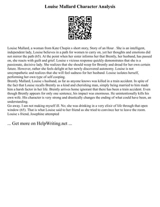 Louise Mallard Character Analysis
Louise Mallard, a woman from Kate Chopin s short story, Story of an Hour . She is an intelligent,
independent lady, Louise believes in a path for women to carry on, yet her thoughts and emotions did
not mirror the path (65). At the point when her sister informs her that Brently, her husband, has passed
on, she reacts with guilt and grief. Louise s vicious response quickly demonstrates that she is a
passionate, decisive lady. She realizes that she should weep for Brently and dread for her own certain
future. However, rather she feels delight at her newly discovered autonomy. Louise is not
unsympathetic and realizes that she will feel sadness for her husband. Louise isolates herself,
performing her own type of self cooping.
Brently Mallard, Louise s husband, as far as anyone knows was killed in a train accident. In spite of
the fact that Louise recalls Brently as a kind and cherishing man, simply being married to him made
him a harsh factor in her life. Brently arrives home ignorant that there has been a train accident. Even
though Brently appears for only one sentence, his impact was enormous. He unintentionally kills his
own wife. His character is very strong and drastically changes the ending of what could have been, an
understanding.
Go away. I am not making myself ill. No; she was drinking in a very elixir of life through that open
window (65). That is what Louise said to her friend as she tried to convince her to leave the room.
Louise s friend, Josephine attempted
... Get more on HelpWriting.net ...
 