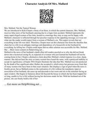 Character Analysis Of Mrs. Mallard
Mrs. Mallard: Not the Typical Woman
We are introduced to Kate Chopin s Story of an Hour, in which the central character, Mrs. Mallard,
receives false news of her husband s passing due to a tragic train accident. Mallard represents the
many unprivileged women of her time, bound to a marriage they may or may not be happy with.
Mallard s character is reflected through her peculiar response to the appalling message, as it was not
what one the reader would expect from a woman of Mallard s era. This aspect reveals that not
everything in her life was ideal. Therefore, Chopin must set this character free from the shackles that
chain her to a life in an unhappy marriage and dependency of a housewife on her husband for
everything, by killing her. Chopin could argue that no other solution was accessible for Mrs. Mallard.
She ... Show more content on Helpwriting.net ...
Mallard to the news of her husband s death often left readers puzzled as to why she did not break
down into a hysterical crying fit, as expected of a woman who just learned her husband will not be
coming home to her. Chopin s distinctive claim describes Mallard s initial response in a clear, sharp,
manner: She did not hear the story as many women have heard the same, with a paralyzed inability to
accept its significance. (Chopin 395) Chopin illustrates the idea that Mrs. Mallard was not paralyzed
by the death of her significant other. Rather she accepted it, which strays her persona away from that
of many women who have been in that exact situation. She displays a sign of grief when the news is
freshly given, but as Mallard comes to the realization of a life without the mandatory input or
association of her husband, she eases up and descends to her room and sits in the armchair facing an
open window. She begins to fantasize about life beyond the house in which she has been trapped for
so long, unable to live a life without having her decisions made for her. With her husband out of the
picture, she can finally build a life of her
... Get more on HelpWriting.net ...
 