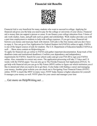 Financial Aid Benefits
Financial Aid is very beneficial for many students who want to succeed in college. Applying for
financial aid gives you the help you need to pay for the college or university of your choice. Financial
aid is money that can support a person or cause. It can finance your college education from 3 forms of
aid; work studies, loans, and gift aids such as grants and scholarships. Work studies provides you with
a part time employment to students to help with college expenses. If you get a loan, financial aid
borrows you money and must pay back with interest. Gift aids is like free money and you don t have
to repay it. You can go to Free Application for Federal Student Aid (FAFSA) online to apply. FAFSA
is one of the largest sources of aids for students. The U.S. Department of Education handles FAFSA as
well. ... Show more content on Helpwriting.net ...
To apply for financial aid, go online to FAFSA and gather important documentation. Keep track of the
deadlines (state and institutional deadlines). Confirm your dependency and independency
requirements for FAFSA. Search for your school codes and get your FSA ID to sign your FAFSA
online. Also, remember to correct any errors. The application processing will take 3 5 days and 2 4
weeks with the FAFSA paper. You can also go to The Florida Financial Aid Application (FFAA). To
get help with financial aid you can go to My Future (MYF) online to figure out which institution you d
like to attend and what you need to do to get there. It also helps with finding a career and managing
your money. Another great website you can check out is Navigating Your Financial Future (NYFF)
online. NYFF is much like MYF in many ways; NYFF helps finance a higher education for yourself.
It manages your money as well. NYFF plans for your career and manages your time
... Get more on HelpWriting.net ...
 