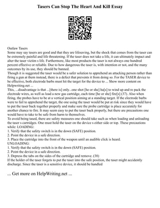 Tasers Can Stop The Heart And Kill Essay
Outlaw Tasers
Some may say tasers are good and that they are lifesaving, but the shock that comes from the taser can
be extremely painful and life threatening. If the taser does not take a life, it can ultimately impact and
alter the taser victim s life. Furthermore, like most products the taser is not always one hundred
percent effective or reliable. Due to how dangerous the taser is, with intention or not, and the many
outcomes by its use, they should be banned.
Though it is suggested the taser would be a safer solution to apprehend an attacking person rather than
firing a gun at them instead, there is a defect that prevents it from doing so. For the TASER device to
be effective, both electrode barbs must hit the target for the device to ... Show more content on
Helpwriting.net ...
This, ...disadvantage is that ...[there is] only...one shot [he or she] ha[s] to wind up and re pack the
electrode wires, as well as load a new gas cartridge, each time [he or she] fire[s] (37). Also when
firing, the probes have to be at a vertical position aiming at a standing target. If the electrode barbs
were to fail to apprehend the target, the one using the taser would be put at risk since they would have
to put the taser back together properly and make sure the probe cartridge is place accurately for
another chance to fire. It may seem easy to put the taser back properly, but there are precautions one
would have to take to be safe from harm to themselves.
To avoid being tased, there are safety measures one should take such as when loading and unloading
the taser s cartridges. One must hold the taser on the device s either side or top. These precautions
while: LOADING:
1. Verify that the safety switch is in the down (SAFE) position.
2. Point the device in a safe direction.
3. Place the cartridge into the front of the weapon until an audible click is heard.
UNLOADING:
1. Verify that the safety switch is in the down (SAFE) position.
2. Point the device in a safe direction.
3. Depress the tabs on the sides of the cartridge and remove. (38)
If the holder of the taser forgets to put the taser into the safe position, the taser might accidently
discharge. Since the taser is a sensitive device, it should be handled
... Get more on HelpWriting.net ...
 