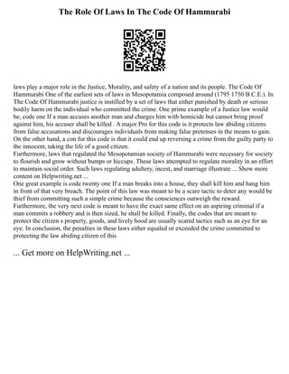 The Role Of Laws In The Code Of Hammurabi
laws play a major role in the Justice, Morality, and safety of a nation and its people. The Code Of
Hammurabi One of the earliest sets of laws in Mesopotamia composed around (1795 1750 B.C.E.). In
The Code Of Hammurabi justice is instilled by a set of laws that either punished by death or serious
bodily harm on the individual who committed the crime. One prime example of a Justice law would
be, code one If a man accuses another man and charges him with homicide but cannot bring proof
against him, his accuser shall be killed . A major Pro for this code is it protects law abiding citizens
from false accusations and discourages individuals from making false pretenses in the means to gain.
On the other hand, a con for this code is that it could end up reversing a crime from the guilty party to
the innocent, taking the life of a good citizen.
Furthermore, laws that regulated the Mesopotamian society of Hammurabi were necessary for society
to flourish and grow without bumps or hiccups. These laws attempted to regulate morality in an effort
to maintain social order. Such laws regulating adultery, incest, and marriage illustrate ... Show more
content on Helpwriting.net ...
One great example is code twenty one If a man breaks into a house, they shall kill him and hang him
in front of that very breach. The point of this law was meant to be a scare tactic to deter any would be
thief from committing such a simple crime because the consciences outweigh the reward.
Furthermore, the very next code is meant to have the exact same effect on an aspiring criminal if a
man commits a robbery and is then sized, he shall be killed. Finally, the codes that are meant to
protect the citizen s property, goods, and lively hood are usually scared tactics such as an eye for an
eye. In conclusion, the penalties in these laws either equaled or exceeded the crime committed to
protecting the law abiding citizen of this
... Get more on HelpWriting.net ...
 