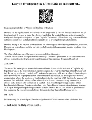 Essay on Investigating the Effect of Alcohol on Heartbeat...
Investigating the Effect of Alcohol on Heartbeat of Daphnia
Daphnia are the organisms that are involved in this experiment to find out what effect alcohol has on
their heartbeat. It is easy to study the effects of alcohol on the heart of Daphnia as the organ can be
easily seen through the transparent body of Daphnia. The number of heartbeats may be counted before
submersion in alcohol and after submersion in alcohol to investigate the effect of alcohol.
Daphnia belong to the Phylum Arthropoda and are Branchiopoda which belong to the class, Crustacea.
Daphnia are invertebrates and also have an exoskeleton, jointed appendages, a dorsal heart and open
blood system.
The effect of alcohol on ... Show more content on Helpwriting.net ...
This can also be related to Daphnia in the same way. Therefore I predict that as the concentration of
alcohol surrounding the Daphnia increases the greater the percentage decrease of heartbeat.
ABSTRACT
The aim of the investigation was to find out the effect of alcohol on the heart rate of Daphnia. My
hypothesis was, as the concentration of alcohol increases the lower the heartbeat of the Daphnia will
fall. To test my prediction I carried out 25 individual experiments which were all carried out using the
same procedure but varying the alcohol concentration of the solution. To investigate how alcohol
concentration affects the heartbeat of Daphnia I recorded the heartbeat of 25 Daphnia for a period of 7
minutes. This included 1 minute before submersion in alcohol, 3 minutes during submersion in
alcohol and 3 minutes after submersion in alcohol. I then found the percentage decrease of the
heartbeat of the Daphnia from the resting heart rate. At the highest concentration of ethanol solution,
1x10 1gcm 3 the greatest percentage decrease of heart rate was 86.5%. The results in general show
that increasing the concentration of alcohol decreases the heartbeat of the Daphnia lower.
METHOD
Before starting the practical part of the investigation the different concentrations of alcohol that
... Get more on HelpWriting.net ...
 
