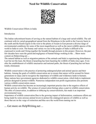 Need for Wildlife Conservation
Wildlife Conservation Efforts in India
Introduction
The Indian subcontinent boasts of serving as the natural habitat of a large and varied wildlife. The sub
continent with its varied geographical spread from the Himalayas in the north to the Cauvery basin in
the south and the Kutch region in the west to the plains of Assam in East present a diverse range of
environmental conditions for some of the most magnificent as well as the rarest wildlife species of the
world in India to exist. The beauty and variety we see in the jungles of India is difficult to be
expressed in words and I bring together the breadth through pictures in this project. However, the past
few decades have seen the greed and negligence of human beings working to the ... Show more
content on Helpwriting.net ...
The natural habitat as well as migration patterns of the animals and birds is experiencing disturbances.
Last but not the least, the threat of poaching has been haunting the wildlife of India since ages. Even
after the establishment of wildlife sanctuaries and national parks, the threat of poaching has not been
totally eliminated.
Wildlife conservation is the practice of protecting endangered plant and animal species and their
habitats. Among the goals of wildlife conservation are to ensure that nature will be around for future
generations to enjoy and to recognize the importance of wildlife and wilderness lands to humans.
Many nations have government agencies dedicated to wildlife conservation, which help to implement
policies designed to protect wildlife. Numerous independent non profit organizations also promote
various wildlife conservation causes.
Wildlife conservation has become an increasingly important practice due to the negative effects of
human activity on wildlife. The science of conservation biology plays a part in wildlife conservation.
The ethic of conservation, in addition to lobbying by conservationists, has made it an important
environmental issue.
Importance of wildlife conservation Due to the growing impact of deforestation, continuous efforts are
being made by some anxious animal lovers to protect the endangered species of wildlife as well as
those that are on the verge of extinction and thus save the world from running out its
... Get more on HelpWriting.net ...
 