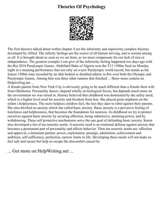 Theories Of Psychology
The first theories talked about within chapter 4 are the inferiority and superiority complex theories
developed by Alfred. The infinity feelings are the source of all human striving, and is normal among
us all. It is brought about as soon as we are born, as we must compensate for our lack of size or
independence. The greatest example I can give of the inferiority feeling happened two days ago with
the Rio 2016 Paralympic Games. Abdellatif Baka of Algeria won the T13 1500m final on Monday
night in a stunning performance that not only set a new Paralympic world record, but stands as the
fastest 1500m time recorded by an able bodied or disabled athlete in Rio over both the Olympic and
Paralympic Games. Among him was three other runners that finished ... Show more content on
Helpwriting.net ...
A female patient from New York City is obviously going to be much different than a female farm wife
from Oklahoma. Personality doesn t depend wholly on biological forces, but depends much more on
the environment we was raised in. Horney believed that childhood was dominated by the safety need,
which is a higher level need for security and freedom from fear. She placed great emphasis on the
infant s helplessness. The more helpless children feel, the less they dare to rebel against their parents.
She also dwelled on anxiety which she called basic anxiety. Basic anxiety is a pervasive feeling of
loneliness and helplessness, that becomes the foundation for neurosis. In childhood we try to protect
ourselves against basic anxiety by securing affection, being submissive, attaining power, and by
withdrawing. These self protective mechanisms serve the one goal of defending basic anxiety. Karen
also developed a list of ten neurotic needs. A neurotic need is an irrational defense against anxiety that
becomes a permanent part of personality and affects behavior. Then ten neurotic needs are: affection
and approval, a dominant partner, power, exploitation, prestige, admiration, achievement and
ambition, self sufficiency, perfection, narrow limits to life. Developing these needs will not make us
feel safe and secure but help us escape the discomfort caused by
... Get more on HelpWriting.net ...
 