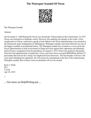 The Watergate Scandal Of Nixon
The Watergate Scandal
Abstract
On November 5, 1968 Richard M. Nixon was elected the 37th president of the United States. In 1972
Nixon was reelected in a landslide victory. However, His undoing was already in the works. A few
months prior to Nixon s reelection a group of men linked to the Nixon administration were arrested in
the Democratic party headquarters in Washington s Watergate complex and what followed was one of
the biggest scandals in presidential history. The Watergate scandal was revealed as a cover up by the
Nixon administration to hide involvement in illegal activities against their opponents and ultimately
lead to Nixon s resignation from his presidency on August 9, 1974. Nixon was granted a full pardon
from the Ford administration a month later. A few years later Nixon was paid $600,000 by British TV
personality David Frost for a string of in depth television interviews. The last decades of Nixon s life
were spent rebuilding his reputation. He will always be remembered as the face of the embarrassing
Watergate scandal. Due to these events no president will ever be trusted.
Kyle A. Wade
PS 1
T 6 pm
Apr. 28, 2015
1
... Get more on HelpWriting.net ...
 