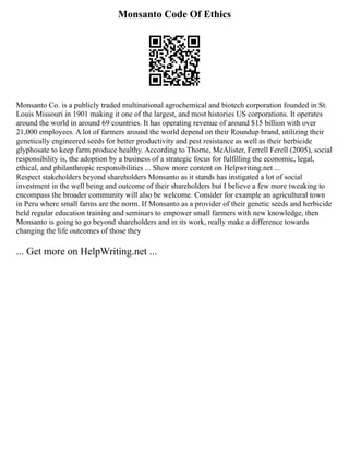 Monsanto Code Of Ethics
Monsanto Co. is a publicly traded multinational agrochemical and biotech corporation founded in St.
Louis Missouri in 1901 making it one of the largest, and most histories US corporations. It operates
around the world in around 69 countries. It has operating revenue of around $15 billion with over
21,000 employees. A lot of farmers around the world depend on their Roundup brand, utilizing their
genetically engineered seeds for better productivity and pest resistance as well as their herbicide
glyphosate to keep farm produce healthy. According to Thorne, McAlister, Ferrell Ferell (2005), social
responsibility is, the adoption by a business of a strategic focus for fulfilling the economic, legal,
ethical, and philanthropic responsibilities ... Show more content on Helpwriting.net ...
Respect stakeholders beyond shareholders Monsanto as it stands has instigated a lot of social
investment in the well being and outcome of their shareholders but I believe a few more tweaking to
encompass the broader community will also be welcome. Consider for example an agricultural town
in Peru where small farms are the norm. If Monsanto as a provider of their genetic seeds and herbicide
held regular education training and seminars to empower small farmers with new knowledge, then
Monsanto is going to go beyond shareholders and in its work, really make a difference towards
changing the life outcomes of those they
... Get more on HelpWriting.net ...
 