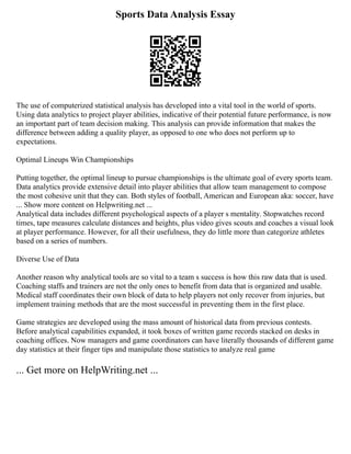 Sports Data Analysis Essay
The use of computerized statistical analysis has developed into a vital tool in the world of sports.
Using data analytics to project player abilities, indicative of their potential future performance, is now
an important part of team decision making. This analysis can provide information that makes the
difference between adding a quality player, as opposed to one who does not perform up to
expectations.
Optimal Lineups Win Championships
Putting together, the optimal lineup to pursue championships is the ultimate goal of every sports team.
Data analytics provide extensive detail into player abilities that allow team management to compose
the most cohesive unit that they can. Both styles of football, American and European aka: soccer, have
... Show more content on Helpwriting.net ...
Analytical data includes different psychological aspects of a player s mentality. Stopwatches record
times, tape measures calculate distances and heights, plus video gives scouts and coaches a visual look
at player performance. However, for all their usefulness, they do little more than categorize athletes
based on a series of numbers.
Diverse Use of Data
Another reason why analytical tools are so vital to a team s success is how this raw data that is used.
Coaching staffs and trainers are not the only ones to benefit from data that is organized and usable.
Medical staff coordinates their own block of data to help players not only recover from injuries, but
implement training methods that are the most successful in preventing them in the first place.
Game strategies are developed using the mass amount of historical data from previous contests.
Before analytical capabilities expanded, it took boxes of written game records stacked on desks in
coaching offices. Now managers and game coordinators can have literally thousands of different game
day statistics at their finger tips and manipulate those statistics to analyze real game
... Get more on HelpWriting.net ...
 