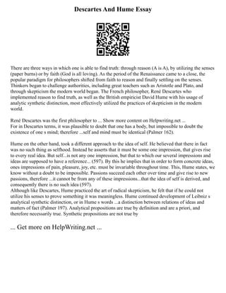 Descartes And Hume Essay
There are three ways in which one is able to find truth: through reason (A is A), by utilizing the senses
(paper burns) or by faith (God is all loving). As the period of the Renaissance came to a close, the
popular paradigm for philosophers shifted from faith to reason and finally settling on the senses.
Thinkers began to challenge authorities, including great teachers such as Aristotle and Plato, and
through skepticism the modern world began. The French philosopher, René Descartes who
implemented reason to find truth, as well as the British empiricist David Hume with his usage of
analytic synthetic distinction, most effectively utilized the practices of skepticism in the modern
world.
René Descartes was the first philosopher to ... Show more content on Helpwriting.net ...
For in Descartes terms, it was plausible to doubt that one has a body, but impossible to doubt the
existence of one s mind; therefore ...self and mind must be identical (Palmer 162).
Hume on the other hand, took a different approach to the idea of self. He believed that there in fact
was no such thing as selfhood. Instead he asserts that it must be some one impression, that gives rise
to every real idea. But self...is not any one impression, but that to which our several impressions and
ideas are supposed to have a reference... (597). By this he implies that in order to form concrete ideas,
ones impressions of pain, pleasure, joy, etc. must be invariable throughout time. This, Hume states, we
know without a doubt to be impossible. Passions succeed each other over time and give rise to new
passions, therefore ...it cannot be from any of these impressions...that the idea of self is derived, and
consequently there is no such idea (597).
Although like Descartes, Hume practiced the art of radical skepticism, he felt that if he could not
utilize his senses to prove something it was meaningless. Hume continued development of Leibniz s
analytical synthetic distinction, or in Hume s words ...a distinction between relations of ideas and
matters of fact (Palmer 197). Analytical propositions are true by definition and are a priori, and
therefore necessarily true. Synthetic propositions are not true by
... Get more on HelpWriting.net ...
 