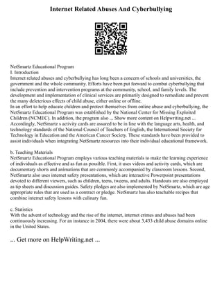 Internet Related Abuses And Cyberbullying
NetSmartz Educational Program
I. Introduction
Internet related abuses and cyberbullying has long been a concern of schools and universities, the
government and the whole community. Efforts have been put forward to combat cyberbullying that
include prevention and intervention programs at the community, school, and family levels. The
development and implementation of clinical services are primarily designed to remediate and prevent
the many deleterious effects of child abuse, either online or offline.
In an effort to help educate children and protect themselves from online abuse and cyberbullying, the
NetSmartz Educational Program was established by the National Center for Missing Exploited
Children (NCMEC). In addition, the program also ... Show more content on Helpwriting.net ...
Accordingly, NetSmartz s activity cards are assured to be in line with the language arts, health, and
technology standards of the National Council of Teachers of English, the International Society for
Technology in Education and the American Cancer Society. These standards have been provided to
assist individuals when integrating NetSmartz resources into their individual educational framework.
b. Teaching Materials
NetSmartz Educational Program employs various teaching materials to make the learning experience
of individuals as effective and as fun as possible. First, it uses videos and activity cards, which are
documentary shorts and animations that are commonly accompanied by classroom lessons. Second,
NetSmartz also uses internet safety presentations, which are interactive Powerpoint presentations
devoted to different viewers, such as children, teens, tweens, and adults. Handouts are also employed
as tip sheets and discussion guides. Safety pledges are also implemented by NetSmartz, which are age
appropriate rules that are used as a contract or pledge. NetSmartz has also teachable recipes that
combine internet safety lessons with culinary fun.
c. Statistics
With the advent of technology and the rise of the internet, internet crimes and abuses had been
continuously increasing. For an instance in 2004, there were about 3,433 child abuse domains online
in the United States.
... Get more on HelpWriting.net ...
 