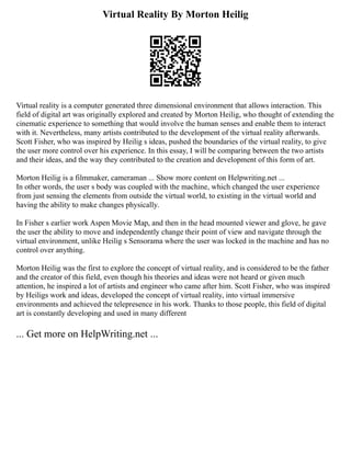 Virtual Reality By Morton Heilig
Virtual reality is a computer generated three dimensional environment that allows interaction. This
field of digital art was originally explored and created by Morton Heilig, who thought of extending the
cinematic experience to something that would involve the human senses and enable them to interact
with it. Nevertheless, many artists contributed to the development of the virtual reality afterwards.
Scott Fisher, who was inspired by Heilig s ideas, pushed the boundaries of the virtual reality, to give
the user more control over his experience. In this essay, I will be comparing between the two artists
and their ideas, and the way they contributed to the creation and development of this form of art.
Morton Heilig is a filmmaker, cameraman ... Show more content on Helpwriting.net ...
In other words, the user s body was coupled with the machine, which changed the user experience
from just sensing the elements from outside the virtual world, to existing in the virtual world and
having the ability to make changes physically.
In Fisher s earlier work Aspen Movie Map, and then in the head mounted viewer and glove, he gave
the user the ability to move and independently change their point of view and navigate through the
virtual environment, unlike Heilig s Sensorama where the user was locked in the machine and has no
control over anything.
Morton Heilig was the first to explore the concept of virtual reality, and is considered to be the father
and the creator of this field, even though his theories and ideas were not heard or given much
attention, he inspired a lot of artists and engineer who came after him. Scott Fisher, who was inspired
by Heiligs work and ideas, developed the concept of virtual reality, into virtual immersive
environments and achieved the telepresence in his work. Thanks to those people, this field of digital
art is constantly developing and used in many different
... Get more on HelpWriting.net ...
 