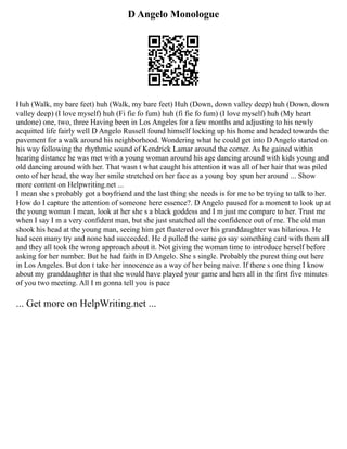 D Angelo Monologue
Huh (Walk, my bare feet) huh (Walk, my bare feet) Huh (Down, down valley deep) huh (Down, down
valley deep) (I love myself) huh (Fi fie fo fum) huh (fi fie fo fum) (I love myself) huh (My heart
undone) one, two, three Having been in Los Angeles for a few months and adjusting to his newly
acquitted life fairly well D Angelo Russell found himself locking up his home and headed towards the
pavement for a walk around his neighborhood. Wondering what he could get into D Angelo started on
his way following the rhythmic sound of Kendrick Lamar around the corner. As he gained within
hearing distance he was met with a young woman around his age dancing around with kids young and
old dancing around with her. That wasn t what caught his attention it was all of her hair that was piled
onto of her head, the way her smile stretched on her face as a young boy spun her around ... Show
more content on Helpwriting.net ...
I mean she s probably got a boyfriend and the last thing she needs is for me to be trying to talk to her.
How do I capture the attention of someone here essence?. D Angelo paused for a moment to look up at
the young woman I mean, look at her she s a black goddess and I m just me compare to her. Trust me
when I say I m a very confident man, but she just snatched all the confidence out of me. The old man
shook his head at the young man, seeing him get flustered over his granddaughter was hilarious. He
had seen many try and none had succeeded. He d pulled the same go say something card with them all
and they all took the wrong approach about it. Not giving the woman time to introduce herself before
asking for her number. But he had faith in D Angelo. She s single. Probably the purest thing out here
in Los Angeles. But don t take her innocence as a way of her being naive. If there s one thing I know
about my granddaughter is that she would have played your game and hers all in the first five minutes
of you two meeting. All I m gonna tell you is pace
... Get more on HelpWriting.net ...
 