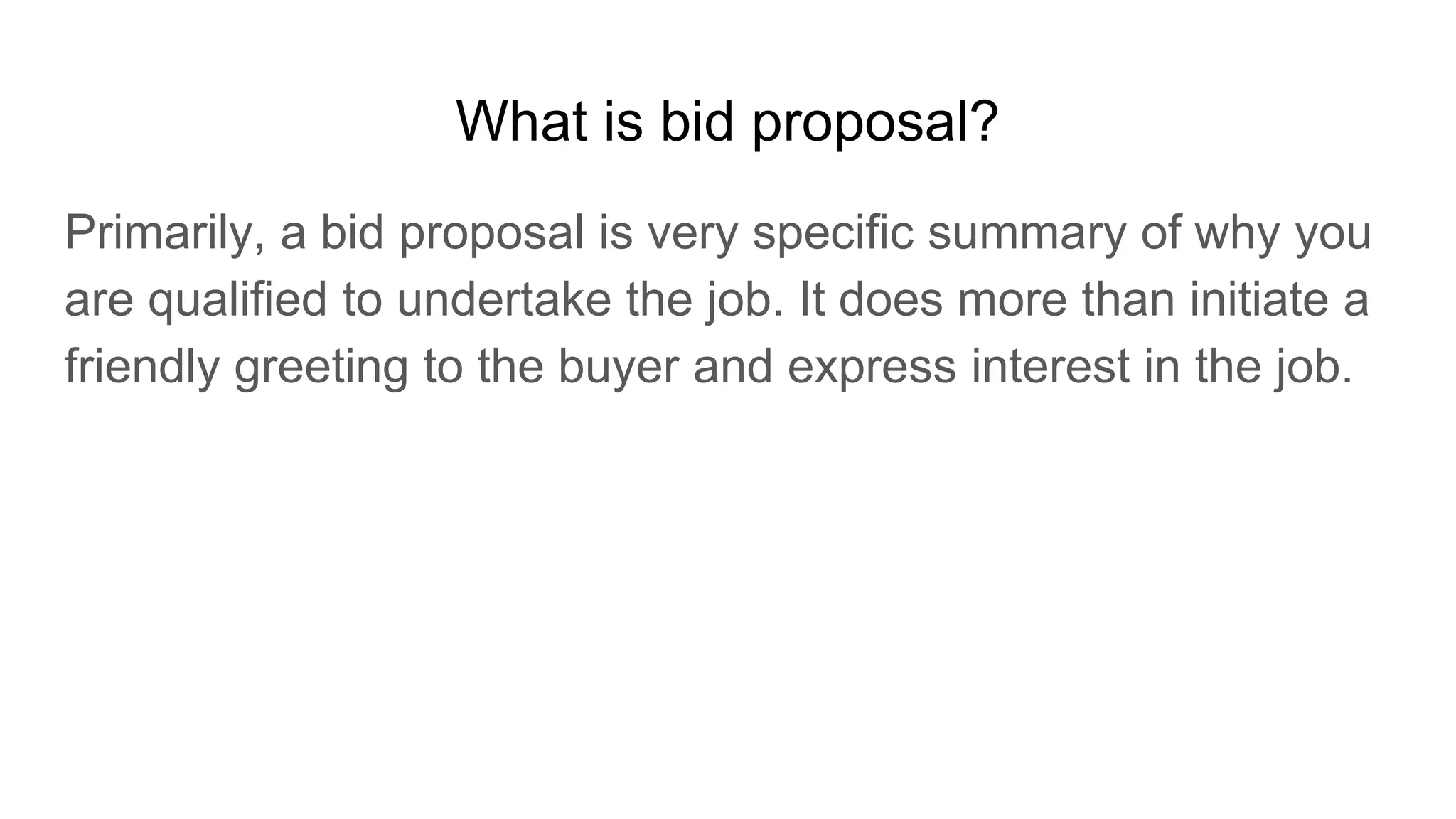 What is bid proposal?
Primarily, a bid proposal is very specific summary of why you
are qualified to undertake the job. It does more than initiate a
friendly greeting to the buyer and express interest in the job.