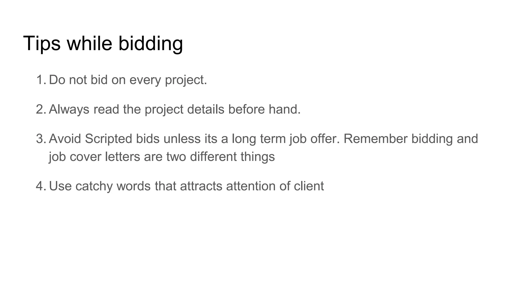 Tips while bidding
1. Do not bid on every project.
2. Always read the project details before hand.
3. Avoid Scripted bids unless its a long term job offer. Remember bidding and
job cover letters are two different things
4. Use catchy words that attracts attention of client
