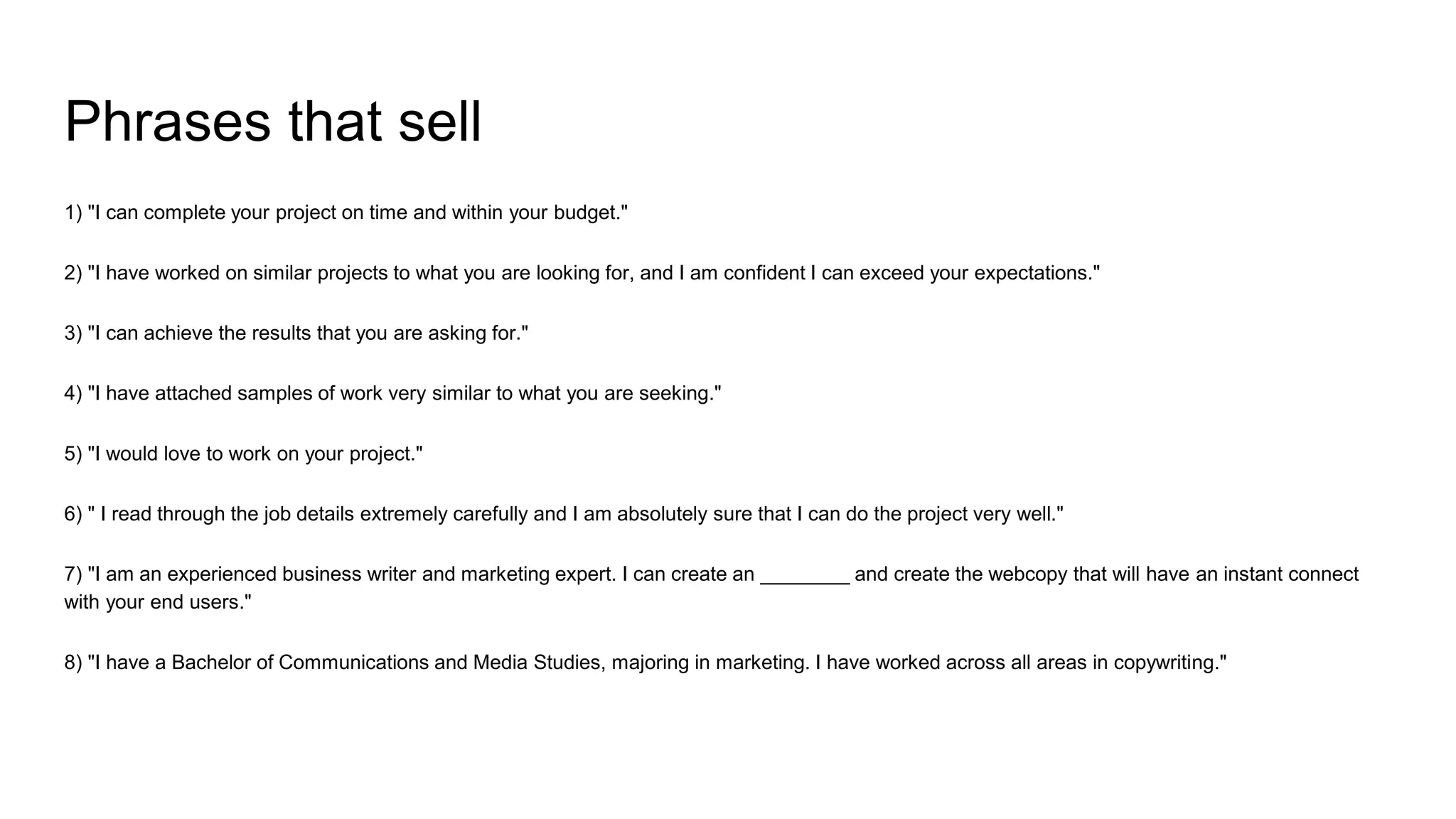Phrases that sell
1) "I can complete your project on time and within your budget."
2) "I have worked on similar projects to what you are looking for, and I am confident I can exceed your expectations."
3) "I can achieve the results that you are asking for."
4) "I have attached samples of work very similar to what you are seeking."
5) "I would love to work on your project."
6) " I read through the job details extremely carefully and I am absolutely sure that I can do the project very well."
7) "I am an experienced business writer and marketing expert. I can create an ________ and create the webcopy that will have an instant connect
with your end users."
8) "I have a Bachelor of Communications and Media Studies, majoring in marketing. I have worked across all areas in copywriting."