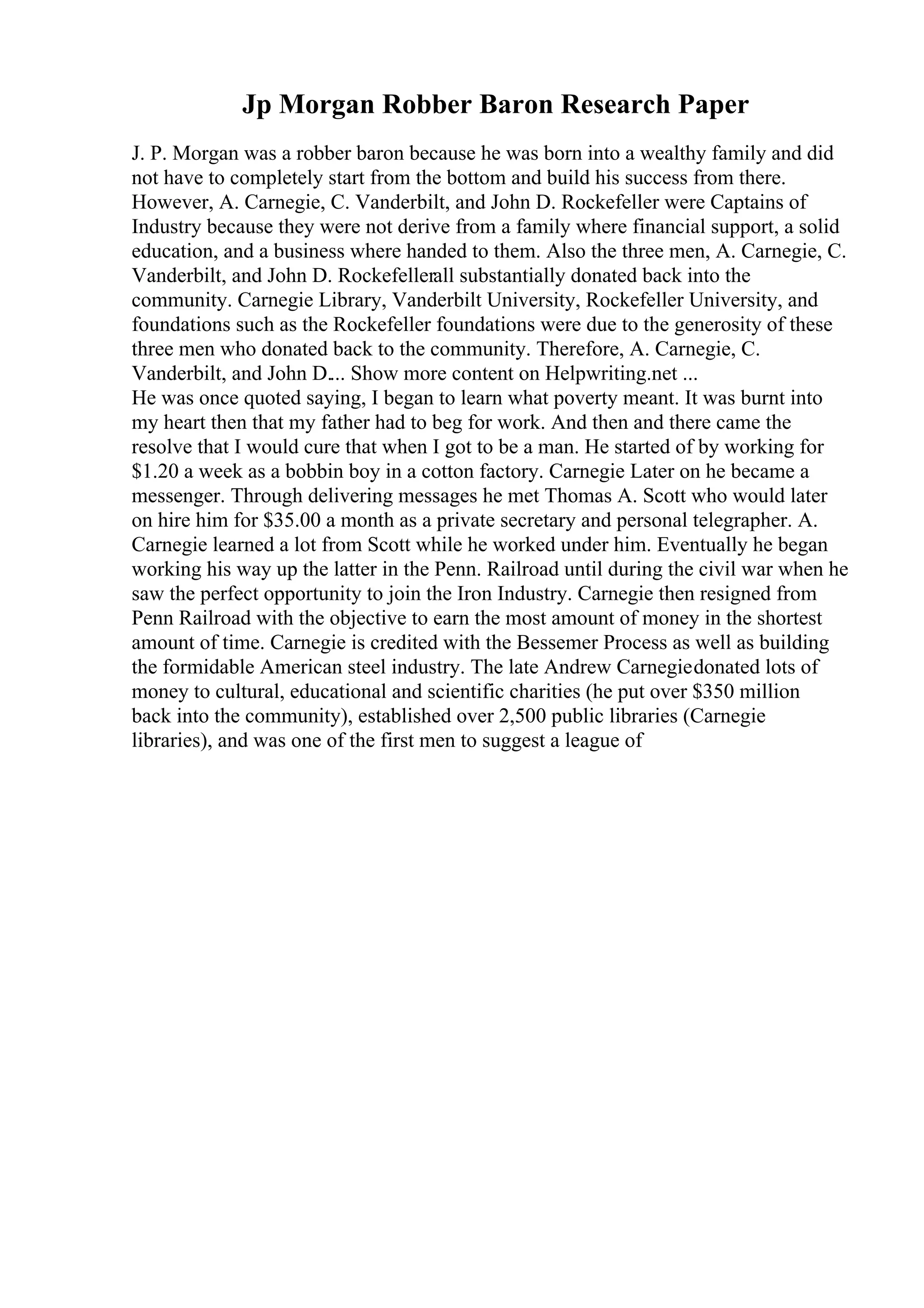 Jp Morgan Robber Baron Research Paper
J. P. Morgan was a robber baron because he was born into a wealthy family and did
not have to completely start from the bottom and build his success from there.
However, A. Carnegie, C. Vanderbilt, and John D. Rockefeller were Captains of
Industry because they were not derive from a family where financial support, a solid
education, and a business where handed to them. Also the three men, A. Carnegie, C.
Vanderbilt, and John D. Rockefellerall substantially donated back into the
community. Carnegie Library, Vanderbilt University, Rockefeller University, and
foundations such as the Rockefeller foundations were due to the generosity of these
three men who donated back to the community. Therefore, A. Carnegie, C.
Vanderbilt, and John D.... Show more content on Helpwriting.net ...
He was once quoted saying, I began to learn what poverty meant. It was burnt into
my heart then that my father had to beg for work. And then and there came the
resolve that I would cure that when I got to be a man. He started of by working for
$1.20 a week as a bobbin boy in a cotton factory. Carnegie Later on he became a
messenger. Through delivering messages he met Thomas A. Scott who would later
on hire him for $35.00 a month as a private secretary and personal telegrapher. A.
Carnegie learned a lot from Scott while he worked under him. Eventually he began
working his way up the latter in the Penn. Railroad until during the civil war when he
saw the perfect opportunity to join the Iron Industry. Carnegie then resigned from
Penn Railroad with the objective to earn the most amount of money in the shortest
amount of time. Carnegie is credited with the Bessemer Process as well as building
the formidable American steel industry. The late Andrew Carnegiedonated lots of
money to cultural, educational and scientific charities (he put over $350 million
back into the community), established over 2,500 public libraries (Carnegie
libraries), and was one of the first men to suggest a league of
 