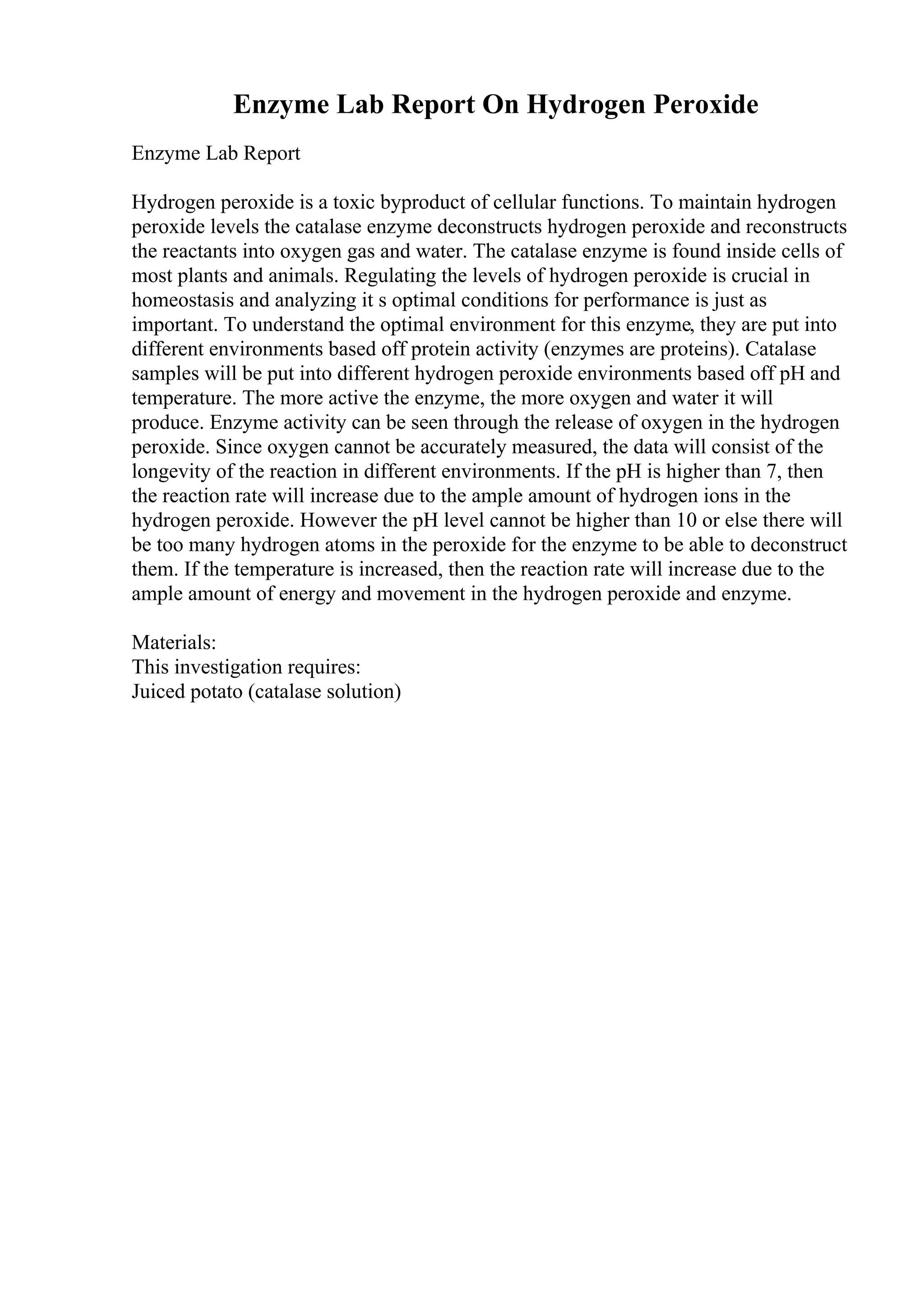Enzyme Lab Report On Hydrogen Peroxide
Enzyme Lab Report
Hydrogen peroxide is a toxic byproduct of cellular functions. To maintain hydrogen
peroxide levels the catalase enzyme deconstructs hydrogen peroxide and reconstructs
the reactants into oxygen gas and water. The catalase enzyme is found inside cells of
most plants and animals. Regulating the levels of hydrogen peroxide is crucial in
homeostasis and analyzing it s optimal conditions for performance is just as
important. To understand the optimal environment for this enzyme, they are put into
different environments based off protein activity (enzymes are proteins). Catalase
samples will be put into different hydrogen peroxide environments based off pH and
temperature. The more active the enzyme, the more oxygen and water it will
produce. Enzyme activity can be seen through the release of oxygen in the hydrogen
peroxide. Since oxygen cannot be accurately measured, the data will consist of the
longevity of the reaction in different environments. If the pH is higher than 7, then
the reaction rate will increase due to the ample amount of hydrogen ions in the
hydrogen peroxide. However the pH level cannot be higher than 10 or else there will
be too many hydrogen atoms in the peroxide for the enzyme to be able to deconstruct
them. If the temperature is increased, then the reaction rate will increase due to the
ample amount of energy and movement in the hydrogen peroxide and enzyme.
Materials:
This investigation requires:
Juiced potato (catalase solution)
 