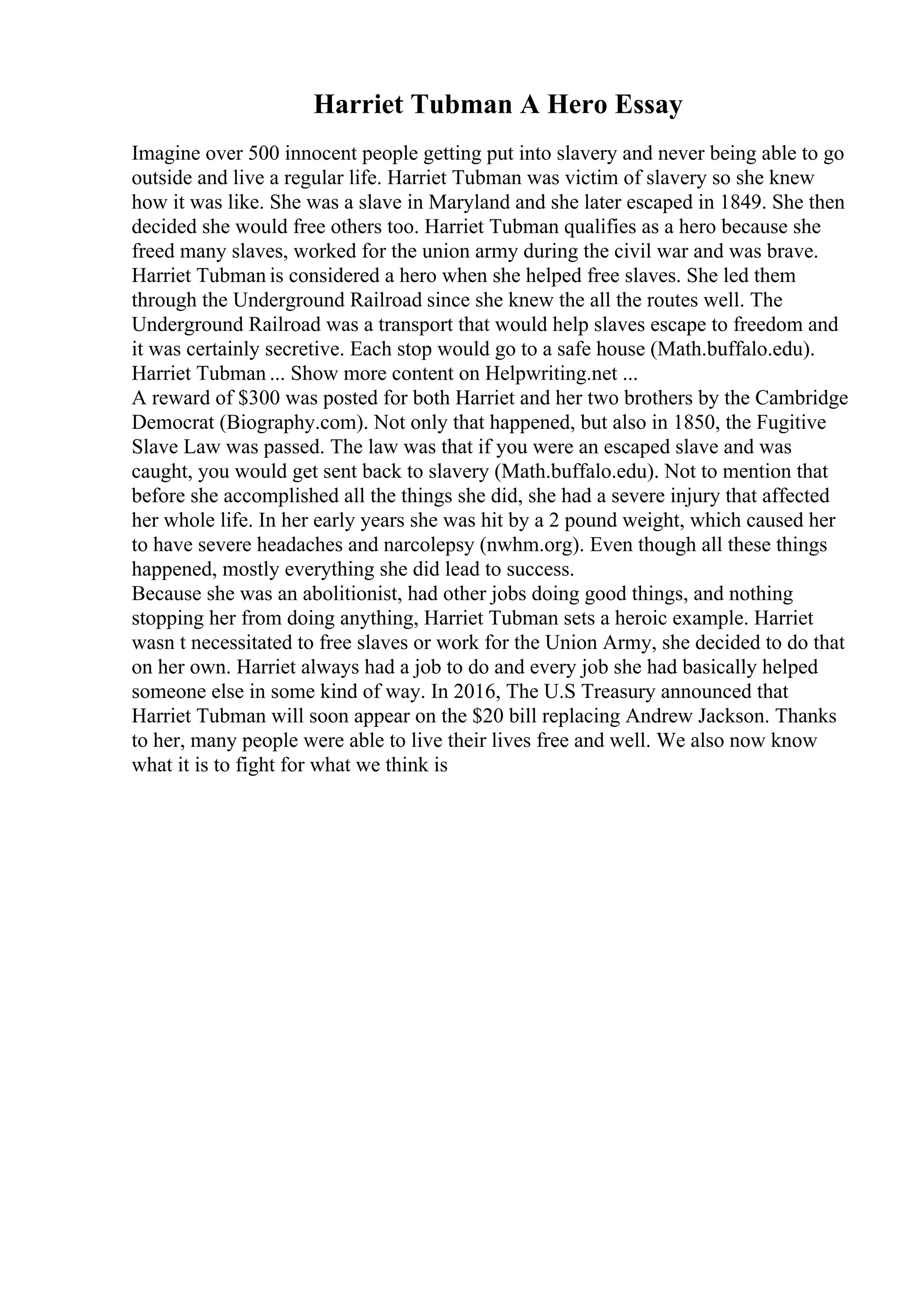 Harriet Tubman A Hero Essay
Imagine over 500 innocent people getting put into slavery and never being able to go
outside and live a regular life. Harriet Tubman was victim of slavery so she knew
how it was like. She was a slave in Maryland and she later escaped in 1849. She then
decided she would free others too. Harriet Tubman qualifies as a hero because she
freed many slaves, worked for the union army during the civil war and was brave.
Harriet Tubman is considered a hero when she helped free slaves. She led them
through the Underground Railroad since she knew the all the routes well. The
Underground Railroad was a transport that would help slaves escape to freedom and
it was certainly secretive. Each stop would go to a safe house (Math.buffalo.edu).
Harriet Tubman ... Show more content on Helpwriting.net ...
A reward of $300 was posted for both Harriet and her two brothers by the Cambridge
Democrat (Biography.com). Not only that happened, but also in 1850, the Fugitive
Slave Law was passed. The law was that if you were an escaped slave and was
caught, you would get sent back to slavery (Math.buffalo.edu). Not to mention that
before she accomplished all the things she did, she had a severe injury that affected
her whole life. In her early years she was hit by a 2 pound weight, which caused her
to have severe headaches and narcolepsy (nwhm.org). Even though all these things
happened, mostly everything she did lead to success.
Because she was an abolitionist, had other jobs doing good things, and nothing
stopping her from doing anything, Harriet Tubman sets a heroic example. Harriet
wasn t necessitated to free slaves or work for the Union Army, she decided to do that
on her own. Harriet always had a job to do and every job she had basically helped
someone else in some kind of way. In 2016, The U.S Treasury announced that
Harriet Tubman will soon appear on the $20 bill replacing Andrew Jackson. Thanks
to her, many people were able to live their lives free and well. We also now know
what it is to fight for what we think is
 