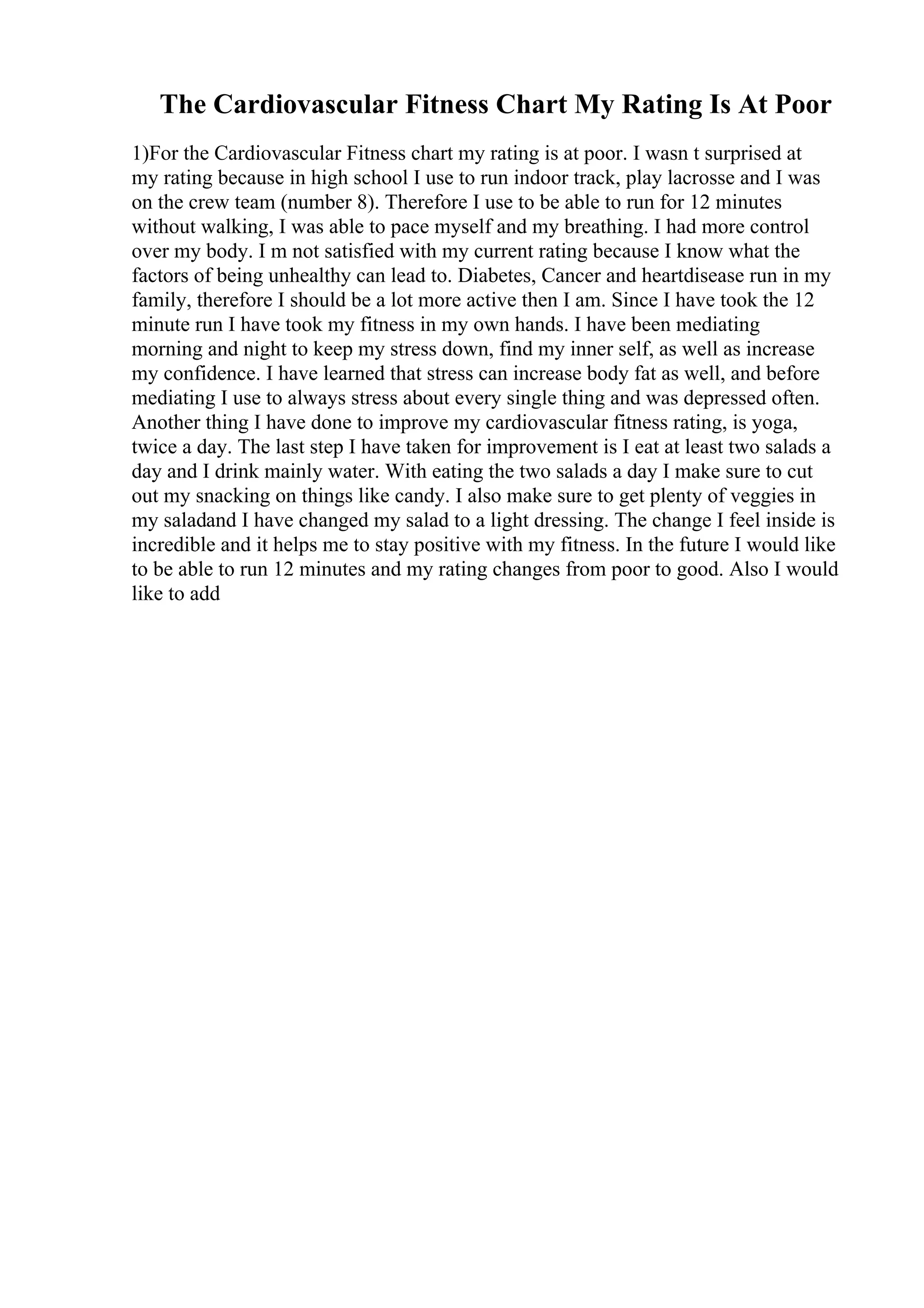 The Cardiovascular Fitness Chart My Rating Is At Poor
1)For the Cardiovascular Fitness chart my rating is at poor. I wasn t surprised at
my rating because in high school I use to run indoor track, play lacrosse and I was
on the crew team (number 8). Therefore I use to be able to run for 12 minutes
without walking, I was able to pace myself and my breathing. I had more control
over my body. I m not satisfied with my current rating because I know what the
factors of being unhealthy can lead to. Diabetes, Cancer and heartdisease run in my
family, therefore I should be a lot more active then I am. Since I have took the 12
minute run I have took my fitness in my own hands. I have been mediating
morning and night to keep my stress down, find my inner self, as well as increase
my confidence. I have learned that stress can increase body fat as well, and before
mediating I use to always stress about every single thing and was depressed often.
Another thing I have done to improve my cardiovascular fitness rating, is yoga,
twice a day. The last step I have taken for improvement is I eat at least two salads a
day and I drink mainly water. With eating the two salads a day I make sure to cut
out my snacking on things like candy. I also make sure to get plenty of veggies in
my saladand I have changed my salad to a light dressing. The change I feel inside is
incredible and it helps me to stay positive with my fitness. In the future I would like
to be able to run 12 minutes and my rating changes from poor to good. Also I would
like to add
 