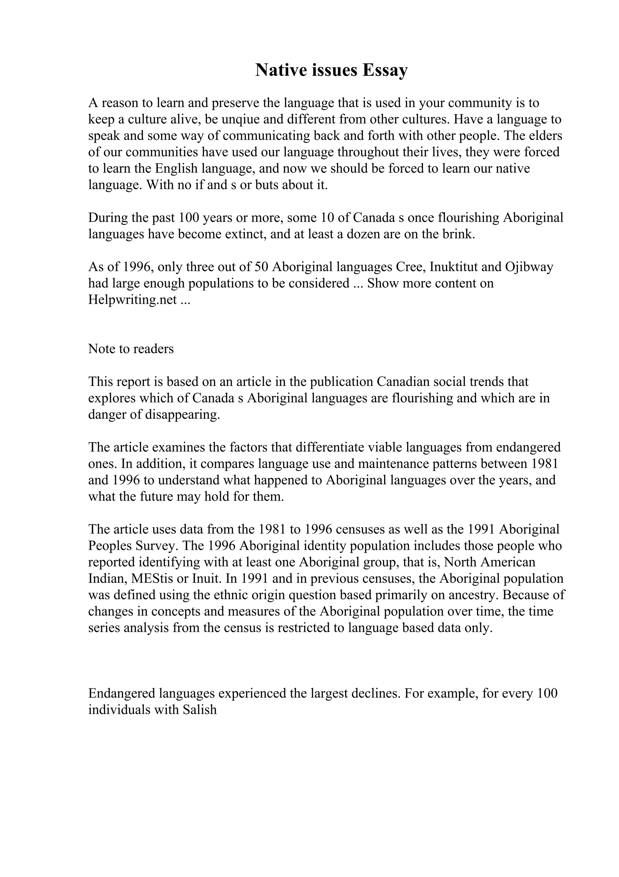 Native issues Essay
A reason to learn and preserve the language that is used in your community is to
keep a culture alive, be unqiue and different from other cultures. Have a language to
speak and some way of communicating back and forth with other people. The elders
of our communities have used our language throughout their lives, they were forced
to learn the English language, and now we should be forced to learn our native
language. With no if and s or buts about it.
During the past 100 years or more, some 10 of Canada s once flourishing Aboriginal
languages have become extinct, and at least a dozen are on the brink.
As of 1996, only three out of 50 Aboriginal languages Cree, Inuktitut and Ojibway
had large enough populations to be considered ... Show more content on
Helpwriting.net ...
Note to readers
This report is based on an article in the publication Canadian social trends that
explores which of Canada s Aboriginal languages are flourishing and which are in
danger of disappearing.
The article examines the factors that differentiate viable languages from endangered
ones. In addition, it compares language use and maintenance patterns between 1981
and 1996 to understand what happened to Aboriginal languages over the years, and
what the future may hold for them.
The article uses data from the 1981 to 1996 censuses as well as the 1991 Aboriginal
Peoples Survey. The 1996 Aboriginal identity population includes those people who
reported identifying with at least one Aboriginal group, that is, North American
Indian, MЕЅtis or Inuit. In 1991 and in previous censuses, the Aboriginal population
was defined using the ethnic origin question based primarily on ancestry. Because of
changes in concepts and measures of the Aboriginal population over time, the time
series analysis from the census is restricted to language based data only.
Endangered languages experienced the largest declines. For example, for every 100
individuals with Salish
 