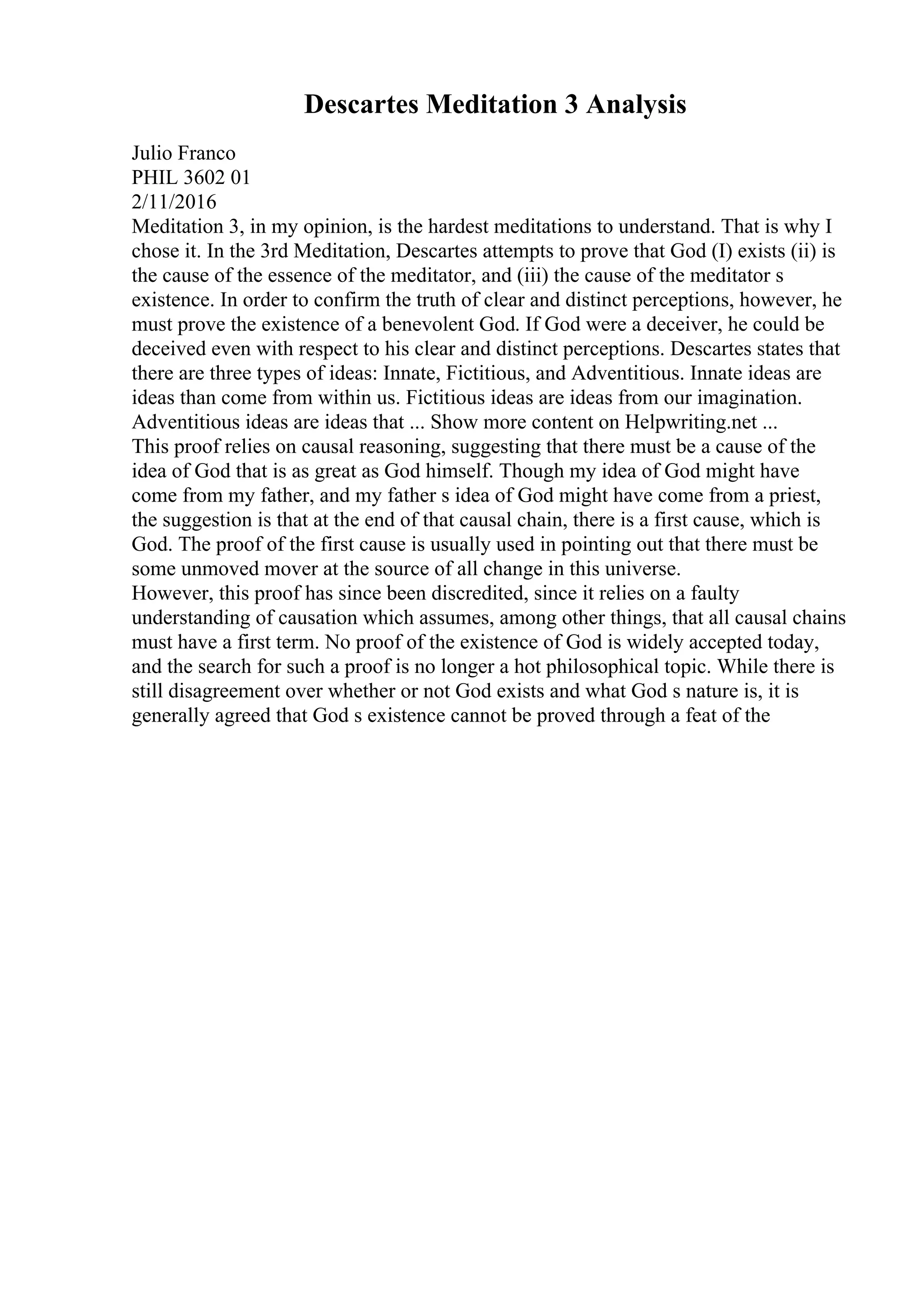 Descartes Meditation 3 Analysis
Julio Franco
PHIL 3602 01
2/11/2016
Meditation 3, in my opinion, is the hardest meditations to understand. That is why I
chose it. In the 3rd Meditation, Descartes attempts to prove that God (I) exists (ii) is
the cause of the essence of the meditator, and (iii) the cause of the meditator s
existence. In order to confirm the truth of clear and distinct perceptions, however, he
must prove the existence of a benevolent God. If God were a deceiver, he could be
deceived even with respect to his clear and distinct perceptions. Descartes states that
there are three types of ideas: Innate, Fictitious, and Adventitious. Innate ideas are
ideas than come from within us. Fictitious ideas are ideas from our imagination.
Adventitious ideas are ideas that ... Show more content on Helpwriting.net ...
This proof relies on causal reasoning, suggesting that there must be a cause of the
idea of God that is as great as God himself. Though my idea of God might have
come from my father, and my father s idea of God might have come from a priest,
the suggestion is that at the end of that causal chain, there is a first cause, which is
God. The proof of the first cause is usually used in pointing out that there must be
some unmoved mover at the source of all change in this universe.
However, this proof has since been discredited, since it relies on a faulty
understanding of causation which assumes, among other things, that all causal chains
must have a first term. No proof of the existence of God is widely accepted today,
and the search for such a proof is no longer a hot philosophical topic. While there is
still disagreement over whether or not God exists and what God s nature is, it is
generally agreed that God s existence cannot be proved through a feat of the
 