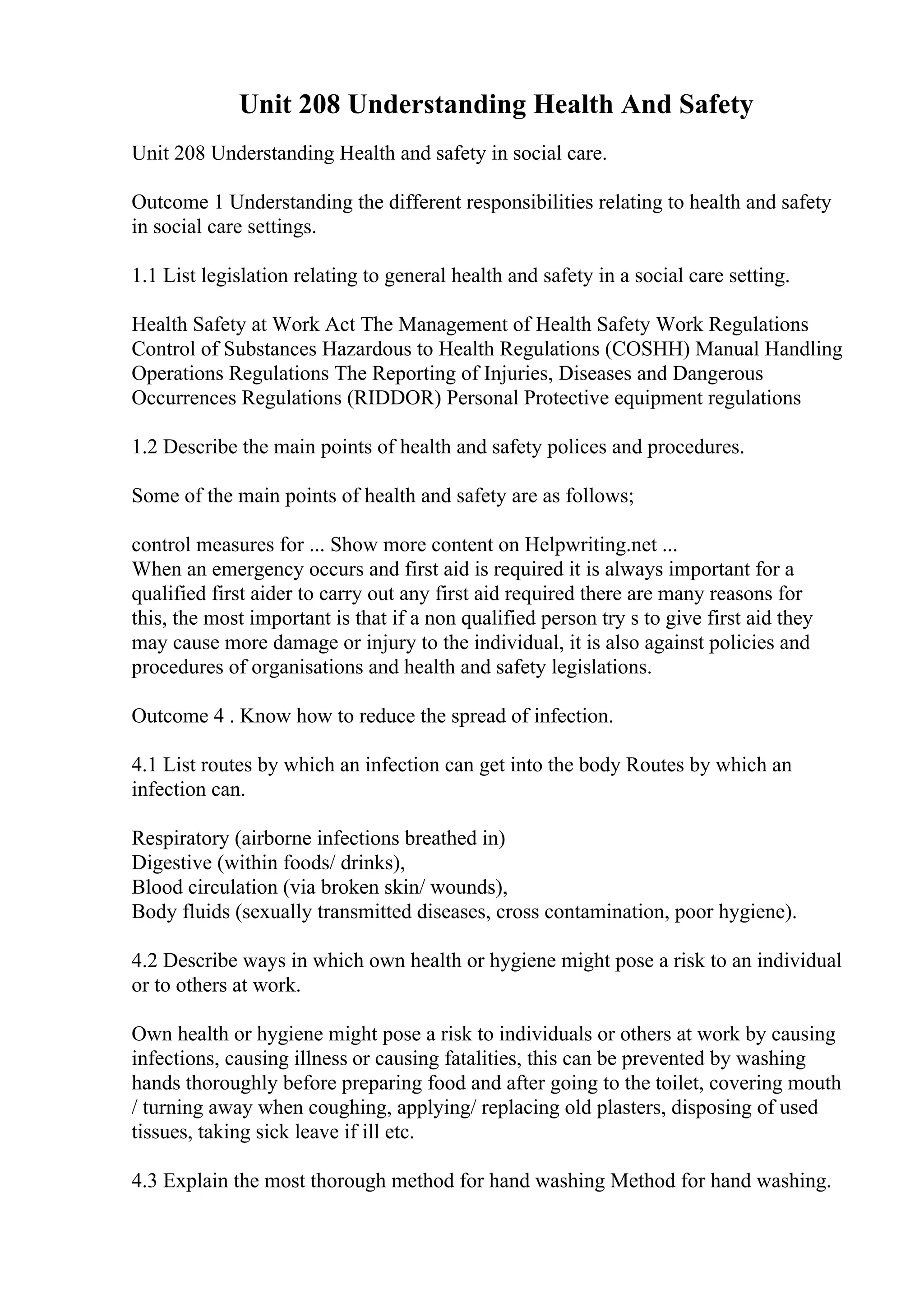 Unit 208 Understanding Health And Safety
Unit 208 Understanding Health and safety in social care.
Outcome 1 Understanding the different responsibilities relating to health and safety
in social care settings.
1.1 List legislation relating to general health and safety in a social care setting.
Health Safety at Work Act The Management of Health Safety Work Regulations
Control of Substances Hazardous to Health Regulations (COSHH) Manual Handling
Operations Regulations The Reporting of Injuries, Diseases and Dangerous
Occurrences Regulations (RIDDOR) Personal Protective equipment regulations
1.2 Describe the main points of health and safety polices and procedures.
Some of the main points of health and safety are as follows;
control measures for ... Show more content on Helpwriting.net ...
When an emergency occurs and first aid is required it is always important for a
qualified first aider to carry out any first aid required there are many reasons for
this, the most important is that if a non qualified person try s to give first aid they
may cause more damage or injury to the individual, it is also against policies and
procedures of organisations and health and safety legislations.
Outcome 4 . Know how to reduce the spread of infection.
4.1 List routes by which an infection can get into the body Routes by which an
infection can.
Respiratory (airborne infections breathed in)
Digestive (within foods/ drinks),
Blood circulation (via broken skin/ wounds),
Body fluids (sexually transmitted diseases, cross contamination, poor hygiene).
4.2 Describe ways in which own health or hygiene might pose a risk to an individual
or to others at work.
Own health or hygiene might pose a risk to individuals or others at work by causing
infections, causing illness or causing fatalities, this can be prevented by washing
hands thoroughly before preparing food and after going to the toilet, covering mouth
/ turning away when coughing, applying/ replacing old plasters, disposing of used
tissues, taking sick leave if ill etc.
4.3 Explain the most thorough method for hand washing Method for hand washing.
 
