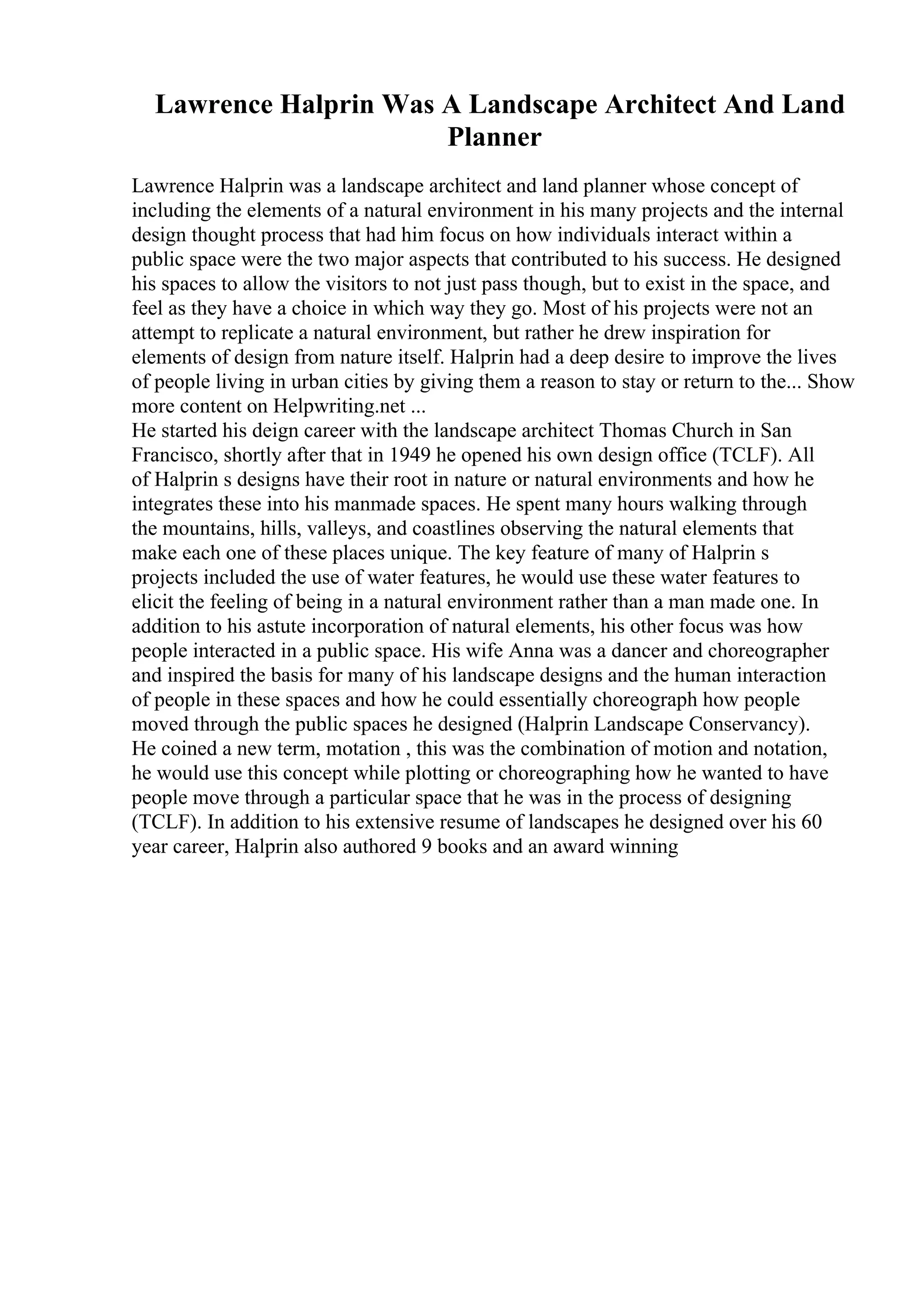 Lawrence Halprin Was A Landscape Architect And Land
Planner
Lawrence Halprin was a landscape architect and land planner whose concept of
including the elements of a natural environment in his many projects and the internal
design thought process that had him focus on how individuals interact within a
public space were the two major aspects that contributed to his success. He designed
his spaces to allow the visitors to not just pass though, but to exist in the space, and
feel as they have a choice in which way they go. Most of his projects were not an
attempt to replicate a natural environment, but rather he drew inspiration for
elements of design from nature itself. Halprin had a deep desire to improve the lives
of people living in urban cities by giving them a reason to stay or return to the... Show
more content on Helpwriting.net ...
He started his deign career with the landscape architect Thomas Church in San
Francisco, shortly after that in 1949 he opened his own design office (TCLF). All
of Halprin s designs have their root in nature or natural environments and how he
integrates these into his manmade spaces. He spent many hours walking through
the mountains, hills, valleys, and coastlines observing the natural elements that
make each one of these places unique. The key feature of many of Halprin s
projects included the use of water features, he would use these water features to
elicit the feeling of being in a natural environment rather than a man made one. In
addition to his astute incorporation of natural elements, his other focus was how
people interacted in a public space. His wife Anna was a dancer and choreographer
and inspired the basis for many of his landscape designs and the human interaction
of people in these spaces and how he could essentially choreograph how people
moved through the public spaces he designed (Halprin Landscape Conservancy).
He coined a new term, motation , this was the combination of motion and notation,
he would use this concept while plotting or choreographing how he wanted to have
people move through a particular space that he was in the process of designing
(TCLF). In addition to his extensive resume of landscapes he designed over his 60
year career, Halprin also authored 9 books and an award winning
 