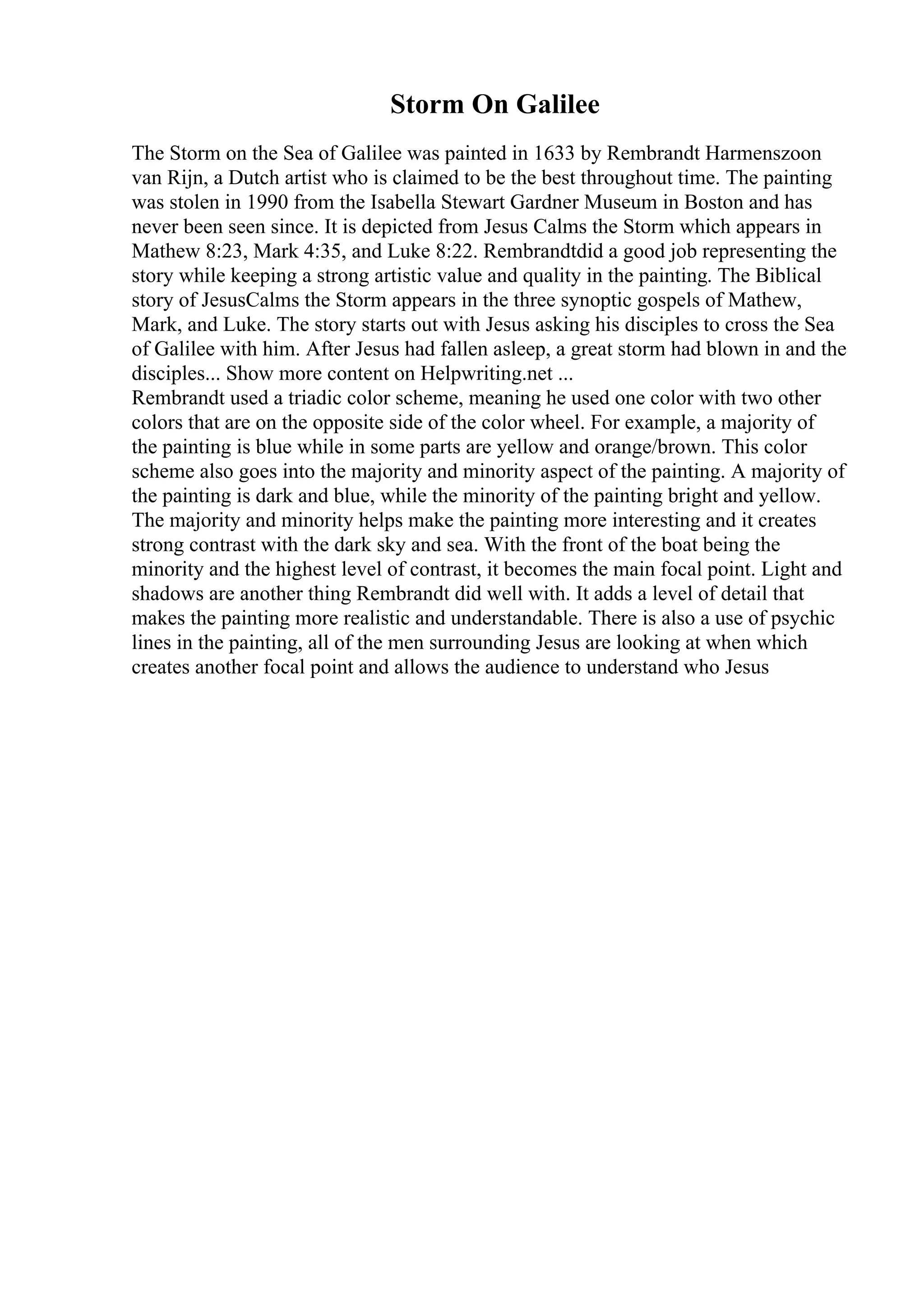 Storm On Galilee
The Storm on the Sea of Galilee was painted in 1633 by Rembrandt Harmenszoon
van Rijn, a Dutch artist who is claimed to be the best throughout time. The painting
was stolen in 1990 from the Isabella Stewart Gardner Museum in Boston and has
never been seen since. It is depicted from Jesus Calms the Storm which appears in
Mathew 8:23, Mark 4:35, and Luke 8:22. Rembrandtdid a good job representing the
story while keeping a strong artistic value and quality in the painting. The Biblical
story of JesusCalms the Storm appears in the three synoptic gospels of Mathew,
Mark, and Luke. The story starts out with Jesus asking his disciples to cross the Sea
of Galilee with him. After Jesus had fallen asleep, a great storm had blown in and the
disciples... Show more content on Helpwriting.net ...
Rembrandt used a triadic color scheme, meaning he used one color with two other
colors that are on the opposite side of the color wheel. For example, a majority of
the painting is blue while in some parts are yellow and orange/brown. This color
scheme also goes into the majority and minority aspect of the painting. A majority of
the painting is dark and blue, while the minority of the painting bright and yellow.
The majority and minority helps make the painting more interesting and it creates
strong contrast with the dark sky and sea. With the front of the boat being the
minority and the highest level of contrast, it becomes the main focal point. Light and
shadows are another thing Rembrandt did well with. It adds a level of detail that
makes the painting more realistic and understandable. There is also a use of psychic
lines in the painting, all of the men surrounding Jesus are looking at when which
creates another focal point and allows the audience to understand who Jesus
 