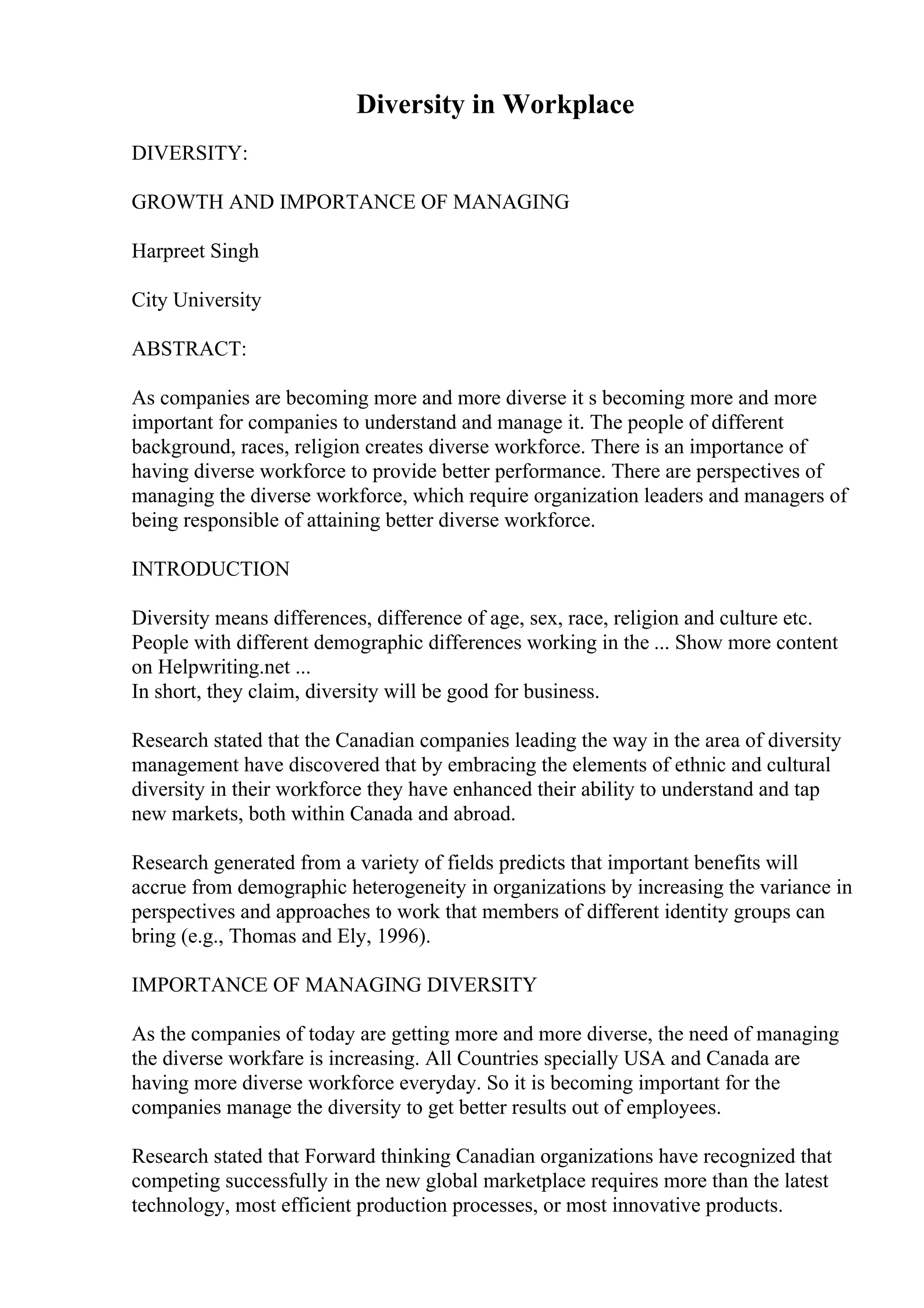 Diversity in Workplace
DIVERSITY:
GROWTH AND IMPORTANCE OF MANAGING
Harpreet Singh
City University
ABSTRACT:
As companies are becoming more and more diverse it s becoming more and more
important for companies to understand and manage it. The people of different
background, races, religion creates diverse workforce. There is an importance of
having diverse workforce to provide better performance. There are perspectives of
managing the diverse workforce, which require organization leaders and managers of
being responsible of attaining better diverse workforce.
INTRODUCTION
Diversity means differences, difference of age, sex, race, religion and culture etc.
People with different demographic differences working in the ... Show more content
on Helpwriting.net ...
In short, they claim, diversity will be good for business.
Research stated that the Canadian companies leading the way in the area of diversity
management have discovered that by embracing the elements of ethnic and cultural
diversity in their workforce they have enhanced their ability to understand and tap
new markets, both within Canada and abroad.
Research generated from a variety of fields predicts that important benefits will
accrue from demographic heterogeneity in organizations by increasing the variance in
perspectives and approaches to work that members of different identity groups can
bring (e.g., Thomas and Ely, 1996).
IMPORTANCE OF MANAGING DIVERSITY
As the companies of today are getting more and more diverse, the need of managing
the diverse workfare is increasing. All Countries specially USA and Canada are
having more diverse workforce everyday. So it is becoming important for the
companies manage the diversity to get better results out of employees.
Research stated that Forward thinking Canadian organizations have recognized that
competing successfully in the new global marketplace requires more than the latest
technology, most efficient production processes, or most innovative products.
 