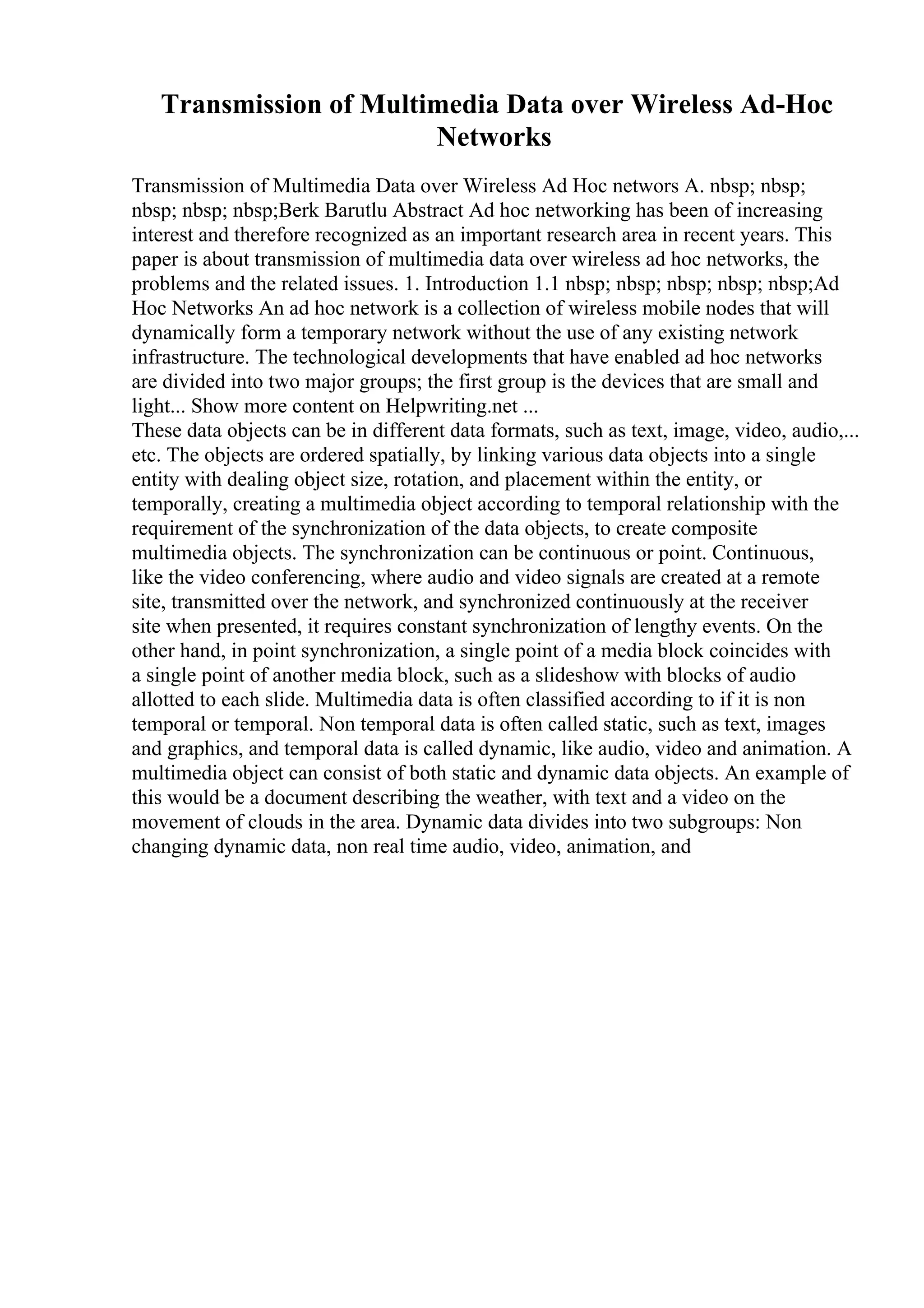 Transmission of Multimedia Data over Wireless Ad-Hoc
Networks
Transmission of Multimedia Data over Wireless Ad Hoc networs A. nbsp; nbsp;
nbsp; nbsp; nbsp;Berk Barutlu Abstract Ad hoc networking has been of increasing
interest and therefore recognized as an important research area in recent years. This
paper is about transmission of multimedia data over wireless ad hoc networks, the
problems and the related issues. 1. Introduction 1.1 nbsp; nbsp; nbsp; nbsp; nbsp;Ad
Hoc Networks An ad hoc network is a collection of wireless mobile nodes that will
dynamically form a temporary network without the use of any existing network
infrastructure. The technological developments that have enabled ad hoc networks
are divided into two major groups; the first group is the devices that are small and
light... Show more content on Helpwriting.net ...
These data objects can be in different data formats, such as text, image, video, audio,...
etc. The objects are ordered spatially, by linking various data objects into a single
entity with dealing object size, rotation, and placement within the entity, or
temporally, creating a multimedia object according to temporal relationship with the
requirement of the synchronization of the data objects, to create composite
multimedia objects. The synchronization can be continuous or point. Continuous,
like the video conferencing, where audio and video signals are created at a remote
site, transmitted over the network, and synchronized continuously at the receiver
site when presented, it requires constant synchronization of lengthy events. On the
other hand, in point synchronization, a single point of a media block coincides with
a single point of another media block, such as a slideshow with blocks of audio
allotted to each slide. Multimedia data is often classified according to if it is non
temporal or temporal. Non temporal data is often called static, such as text, images
and graphics, and temporal data is called dynamic, like audio, video and animation. A
multimedia object can consist of both static and dynamic data objects. An example of
this would be a document describing the weather, with text and a video on the
movement of clouds in the area. Dynamic data divides into two subgroups: Non
changing dynamic data, non real time audio, video, animation, and
 