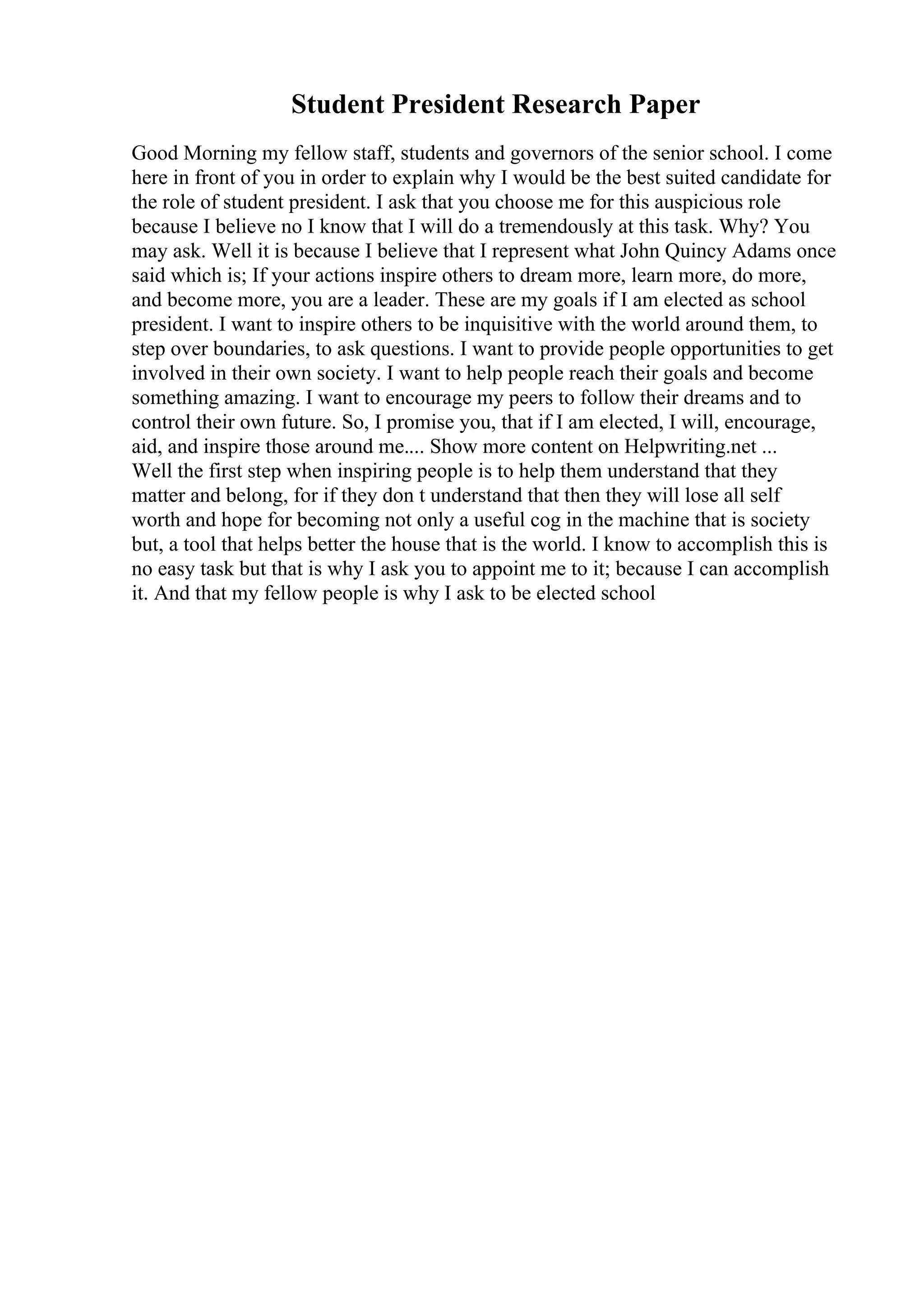 Student President Research Paper
Good Morning my fellow staff, students and governors of the senior school. I come
here in front of you in order to explain why I would be the best suited candidate for
the role of student president. I ask that you choose me for this auspicious role
because I believe no I know that I will do a tremendously at this task. Why? You
may ask. Well it is because I believe that I represent what John Quincy Adams once
said which is; If your actions inspire others to dream more, learn more, do more,
and become more, you are a leader. These are my goals if I am elected as school
president. I want to inspire others to be inquisitive with the world around them, to
step over boundaries, to ask questions. I want to provide people opportunities to get
involved in their own society. I want to help people reach their goals and become
something amazing. I want to encourage my peers to follow their dreams and to
control their own future. So, I promise you, that if I am elected, I will, encourage,
aid, and inspire those around me.... Show more content on Helpwriting.net ...
Well the first step when inspiring people is to help them understand that they
matter and belong, for if they don t understand that then they will lose all self
worth and hope for becoming not only a useful cog in the machine that is society
but, a tool that helps better the house that is the world. I know to accomplish this is
no easy task but that is why I ask you to appoint me to it; because I can accomplish
it. And that my fellow people is why I ask to be elected school
 