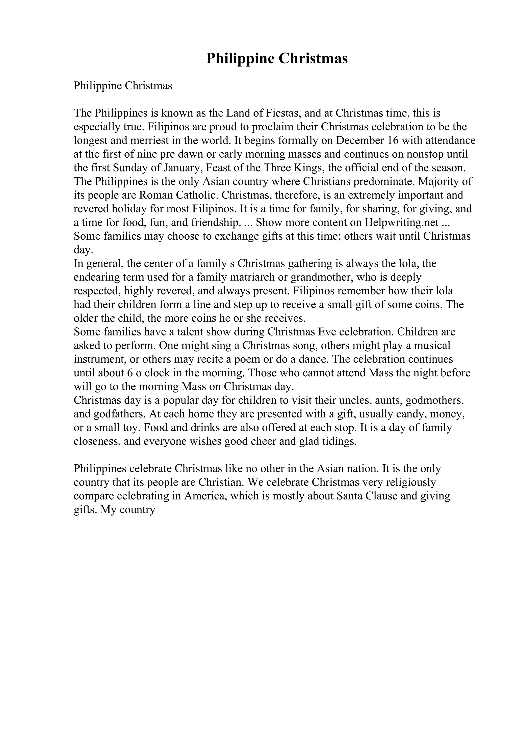 Philippine Christmas
Philippine Christmas
The Philippines is known as the Land of Fiestas, and at Christmas time, this is
especially true. Filipinos are proud to proclaim their Christmas celebration to be the
longest and merriest in the world. It begins formally on December 16 with attendance
at the first of nine pre dawn or early morning masses and continues on nonstop until
the first Sunday of January, Feast of the Three Kings, the official end of the season.
The Philippines is the only Asian country where Christians predominate. Majority of
its people are Roman Catholic. Christmas, therefore, is an extremely important and
revered holiday for most Filipinos. It is a time for family, for sharing, for giving, and
a time for food, fun, and friendship. ... Show more content on Helpwriting.net ...
Some families may choose to exchange gifts at this time; others wait until Christmas
day.
In general, the center of a family s Christmas gathering is always the lola, the
endearing term used for a family matriarch or grandmother, who is deeply
respected, highly revered, and always present. Filipinos remember how their lola
had their children form a line and step up to receive a small gift of some coins. The
older the child, the more coins he or she receives.
Some families have a talent show during Christmas Eve celebration. Children are
asked to perform. One might sing a Christmas song, others might play a musical
instrument, or others may recite a poem or do a dance. The celebration continues
until about 6 o clock in the morning. Those who cannot attend Mass the night before
will go to the morning Mass on Christmas day.
Christmas day is a popular day for children to visit their uncles, aunts, godmothers,
and godfathers. At each home they are presented with a gift, usually candy, money,
or a small toy. Food and drinks are also offered at each stop. It is a day of family
closeness, and everyone wishes good cheer and glad tidings.
Philippines celebrate Christmas like no other in the Asian nation. It is the only
country that its people are Christian. We celebrate Christmas very religiously
compare celebrating in America, which is mostly about Santa Clause and giving
gifts. My country
 