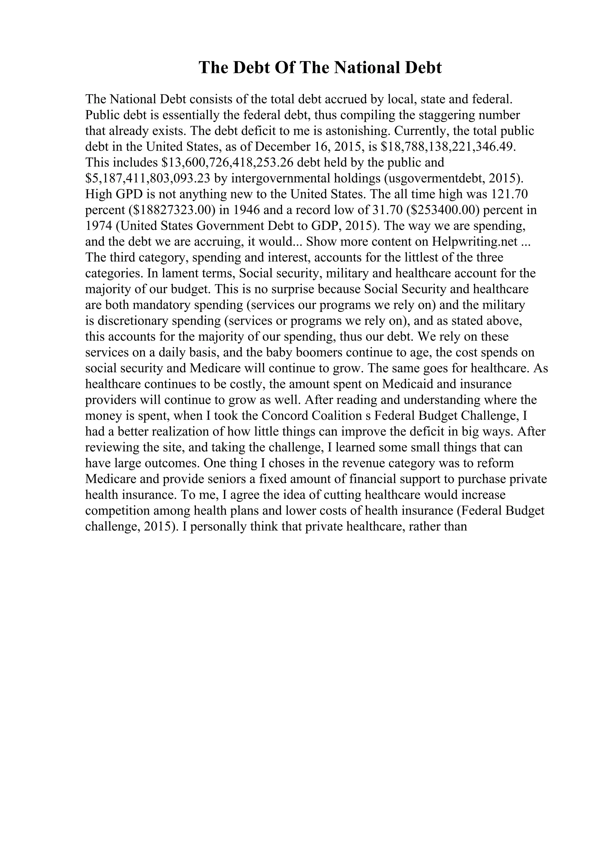 The Debt Of The National Debt
The National Debt consists of the total debt accrued by local, state and federal.
Public debt is essentially the federal debt, thus compiling the staggering number
that already exists. The debt deficit to me is astonishing. Currently, the total public
debt in the United States, as of December 16, 2015, is $18,788,138,221,346.49.
This includes $13,600,726,418,253.26 debt held by the public and
$5,187,411,803,093.23 by intergovernmental holdings (usgovermentdebt, 2015).
High GPD is not anything new to the United States. The all time high was 121.70
percent ($18827323.00) in 1946 and a record low of 31.70 ($253400.00) percent in
1974 (United States Government Debt to GDP, 2015). The way we are spending,
and the debt we are accruing, it would... Show more content on Helpwriting.net ...
The third category, spending and interest, accounts for the littlest of the three
categories. In lament terms, Social security, military and healthcare account for the
majority of our budget. This is no surprise because Social Security and healthcare
are both mandatory spending (services our programs we rely on) and the military
is discretionary spending (services or programs we rely on), and as stated above,
this accounts for the majority of our spending, thus our debt. We rely on these
services on a daily basis, and the baby boomers continue to age, the cost spends on
social security and Medicare will continue to grow. The same goes for healthcare. As
healthcare continues to be costly, the amount spent on Medicaid and insurance
providers will continue to grow as well. After reading and understanding where the
money is spent, when I took the Concord Coalition s Federal Budget Challenge, I
had a better realization of how little things can improve the deficit in big ways. After
reviewing the site, and taking the challenge, I learned some small things that can
have large outcomes. One thing I choses in the revenue category was to reform
Medicare and provide seniors a fixed amount of financial support to purchase private
health insurance. To me, I agree the idea of cutting healthcare would increase
competition among health plans and lower costs of health insurance (Federal Budget
challenge, 2015). I personally think that private healthcare, rather than
 