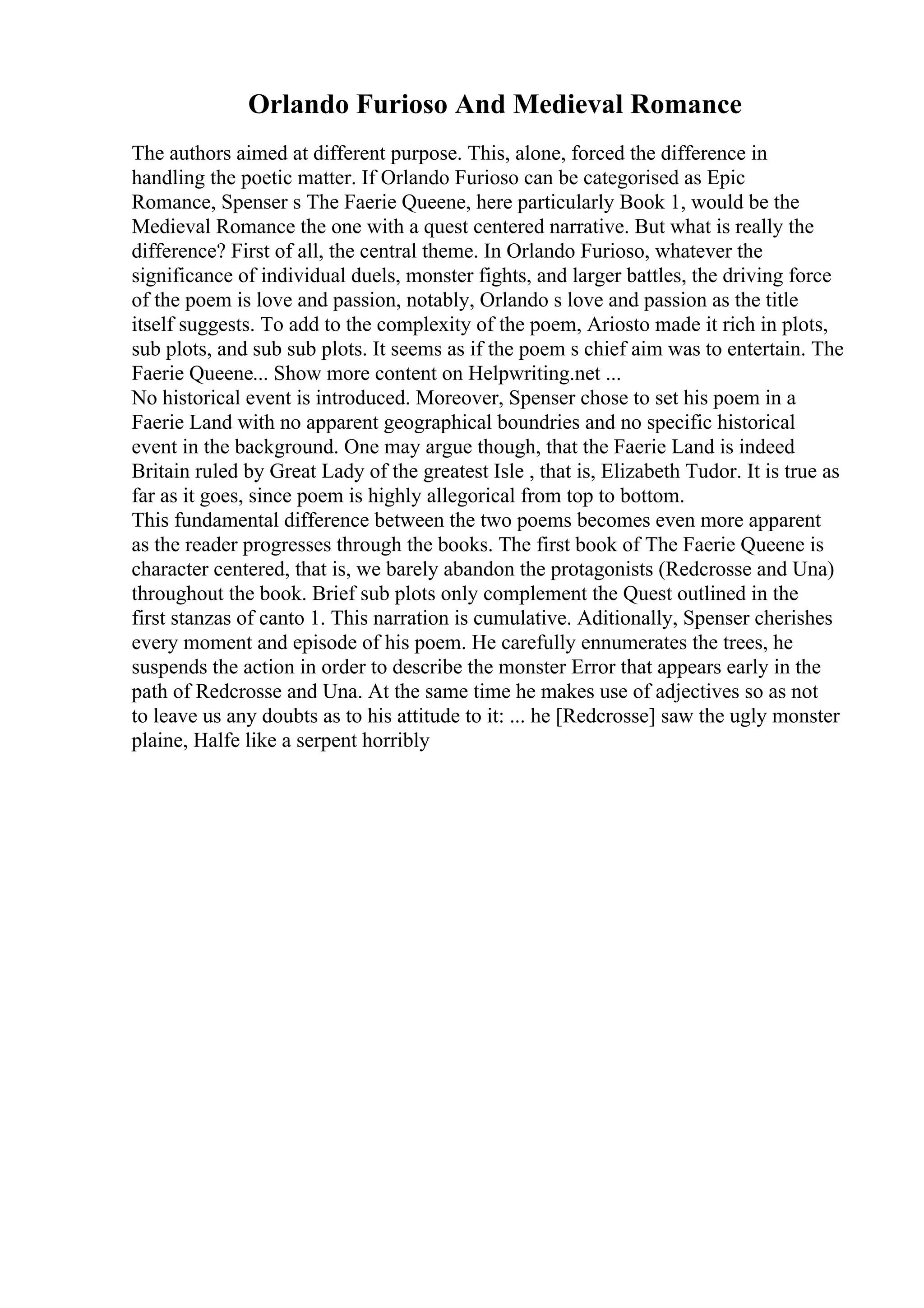 Orlando Furioso And Medieval Romance
The authors aimed at different purpose. This, alone, forced the difference in
handling the poetic matter. If Orlando Furioso can be categorised as Epic
Romance, Spenser s The Faerie Queene, here particularly Book 1, would be the
Medieval Romance the one with a quest centered narrative. But what is really the
difference? First of all, the central theme. In Orlando Furioso, whatever the
significance of individual duels, monster fights, and larger battles, the driving force
of the poem is love and passion, notably, Orlando s love and passion as the title
itself suggests. To add to the complexity of the poem, Ariosto made it rich in plots,
sub plots, and sub sub plots. It seems as if the poem s chief aim was to entertain. The
Faerie Queene... Show more content on Helpwriting.net ...
No historical event is introduced. Moreover, Spenser chose to set his poem in a
Faerie Land with no apparent geographical boundries and no specific historical
event in the background. One may argue though, that the Faerie Land is indeed
Britain ruled by Great Lady of the greatest Isle , that is, Elizabeth Tudor. It is true as
far as it goes, since poem is highly allegorical from top to bottom.
This fundamental difference between the two poems becomes even more apparent
as the reader progresses through the books. The first book of The Faerie Queene is
character centered, that is, we barely abandon the protagonists (Redcrosse and Una)
throughout the book. Brief sub plots only complement the Quest outlined in the
first stanzas of canto 1. This narration is cumulative. Aditionally, Spenser cherishes
every moment and episode of his poem. He carefully ennumerates the trees, he
suspends the action in order to describe the monster Error that appears early in the
path of Redcrosse and Una. At the same time he makes use of adjectives so as not
to leave us any doubts as to his attitude to it: ... he [Redcrosse] saw the ugly monster
plaine, Halfe like a serpent horribly
 