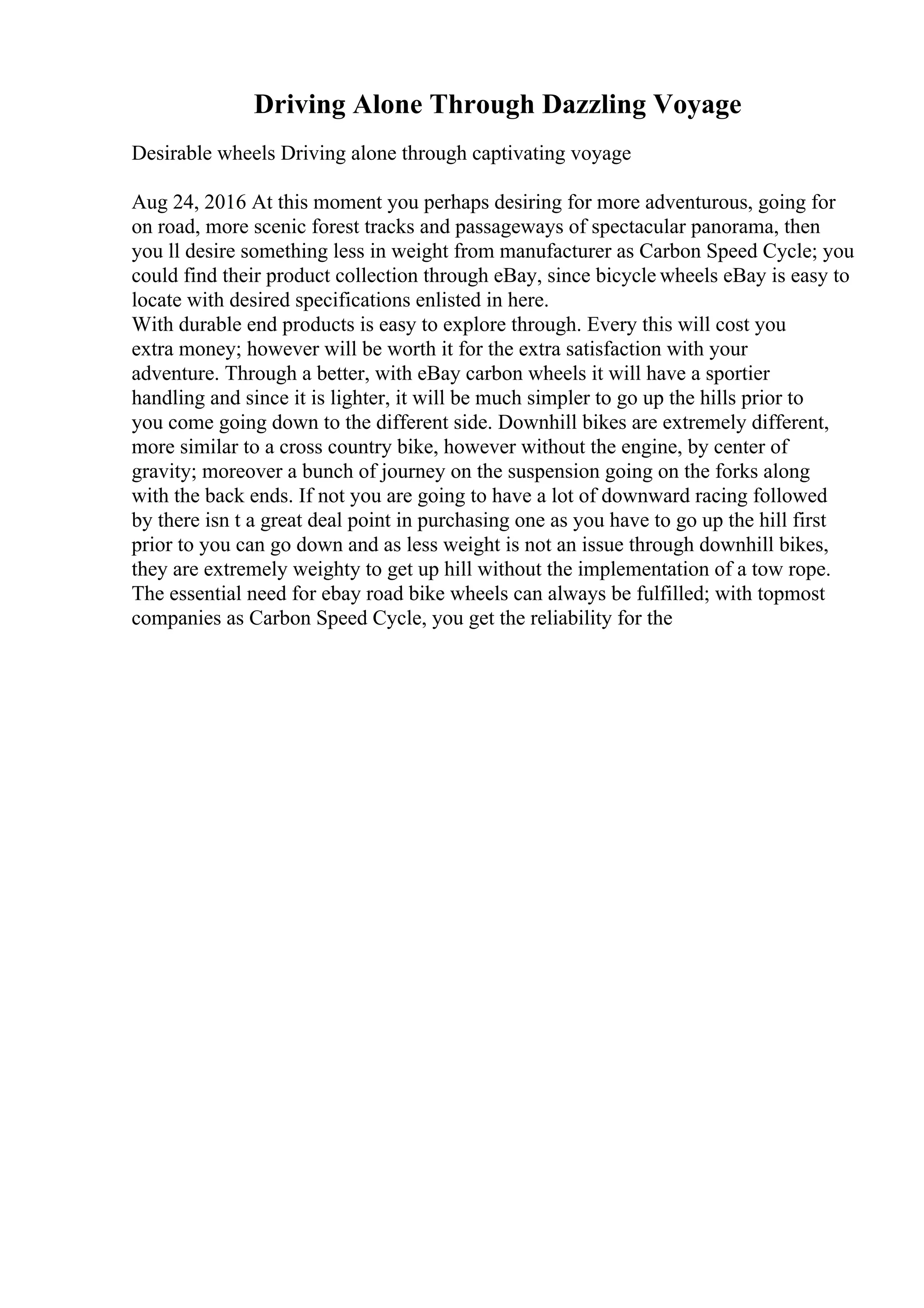 Driving Alone Through Dazzling Voyage
Desirable wheels Driving alone through captivating voyage
Aug 24, 2016 At this moment you perhaps desiring for more adventurous, going for
on road, more scenic forest tracks and passageways of spectacular panorama, then
you ll desire something less in weight from manufacturer as Carbon Speed Cycle; you
could find their product collection through eBay, since bicycle wheels eBay is easy to
locate with desired specifications enlisted in here.
With durable end products is easy to explore through. Every this will cost you
extra money; however will be worth it for the extra satisfaction with your
adventure. Through a better, with eBay carbon wheels it will have a sportier
handling and since it is lighter, it will be much simpler to go up the hills prior to
you come going down to the different side. Downhill bikes are extremely different,
more similar to a cross country bike, however without the engine, by center of
gravity; moreover a bunch of journey on the suspension going on the forks along
with the back ends. If not you are going to have a lot of downward racing followed
by there isn t a great deal point in purchasing one as you have to go up the hill first
prior to you can go down and as less weight is not an issue through downhill bikes,
they are extremely weighty to get up hill without the implementation of a tow rope.
The essential need for ebay road bike wheels can always be fulfilled; with topmost
companies as Carbon Speed Cycle, you get the reliability for the
 