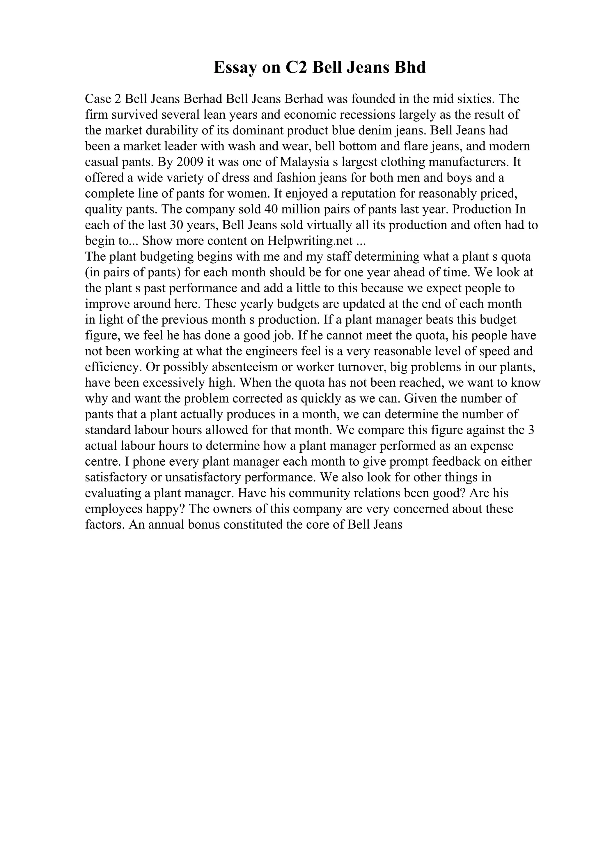 Essay on C2 Bell Jeans Bhd
Case 2 Bell Jeans Berhad Bell Jeans Berhad was founded in the mid sixties. The
firm survived several lean years and economic recessions largely as the result of
the market durability of its dominant product blue denim jeans. Bell Jeans had
been a market leader with wash and wear, bell bottom and flare jeans, and modern
casual pants. By 2009 it was one of Malaysia s largest clothing manufacturers. It
offered a wide variety of dress and fashion jeans for both men and boys and a
complete line of pants for women. It enjoyed a reputation for reasonably priced,
quality pants. The company sold 40 million pairs of pants last year. Production In
each of the last 30 years, Bell Jeans sold virtually all its production and often had to
begin to... Show more content on Helpwriting.net ...
The plant budgeting begins with me and my staff determining what a plant s quota
(in pairs of pants) for each month should be for one year ahead of time. We look at
the plant s past performance and add a little to this because we expect people to
improve around here. These yearly budgets are updated at the end of each month
in light of the previous month s production. If a plant manager beats this budget
figure, we feel he has done a good job. If he cannot meet the quota, his people have
not been working at what the engineers feel is a very reasonable level of speed and
efficiency. Or possibly absenteeism or worker turnover, big problems in our plants,
have been excessively high. When the quota has not been reached, we want to know
why and want the problem corrected as quickly as we can. Given the number of
pants that a plant actually produces in a month, we can determine the number of
standard labour hours allowed for that month. We compare this figure against the 3
actual labour hours to determine how a plant manager performed as an expense
centre. I phone every plant manager each month to give prompt feedback on either
satisfactory or unsatisfactory performance. We also look for other things in
evaluating a plant manager. Have his community relations been good? Are his
employees happy? The owners of this company are very concerned about these
factors. An annual bonus constituted the core of Bell Jeans
 