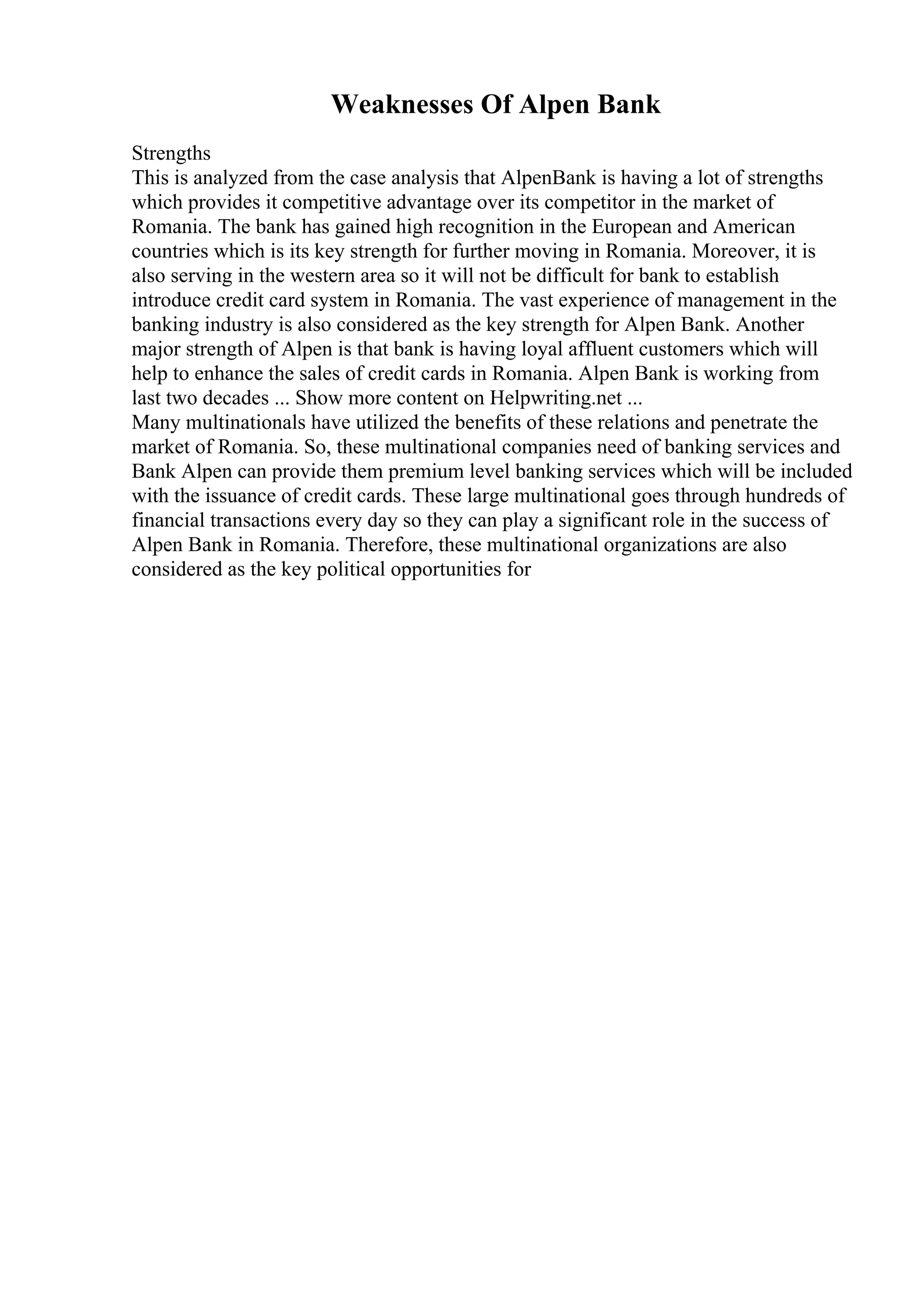 Weaknesses Of Alpen Bank
Strengths
This is analyzed from the case analysis that AlpenBank is having a lot of strengths
which provides it competitive advantage over its competitor in the market of
Romania. The bank has gained high recognition in the European and American
countries which is its key strength for further moving in Romania. Moreover, it is
also serving in the western area so it will not be difficult for bank to establish
introduce credit card system in Romania. The vast experience of management in the
banking industry is also considered as the key strength for Alpen Bank. Another
major strength of Alpen is that bank is having loyal affluent customers which will
help to enhance the sales of credit cards in Romania. Alpen Bank is working from
last two decades ... Show more content on Helpwriting.net ...
Many multinationals have utilized the benefits of these relations and penetrate the
market of Romania. So, these multinational companies need of banking services and
Bank Alpen can provide them premium level banking services which will be included
with the issuance of credit cards. These large multinational goes through hundreds of
financial transactions every day so they can play a significant role in the success of
Alpen Bank in Romania. Therefore, these multinational organizations are also
considered as the key political opportunities for
 