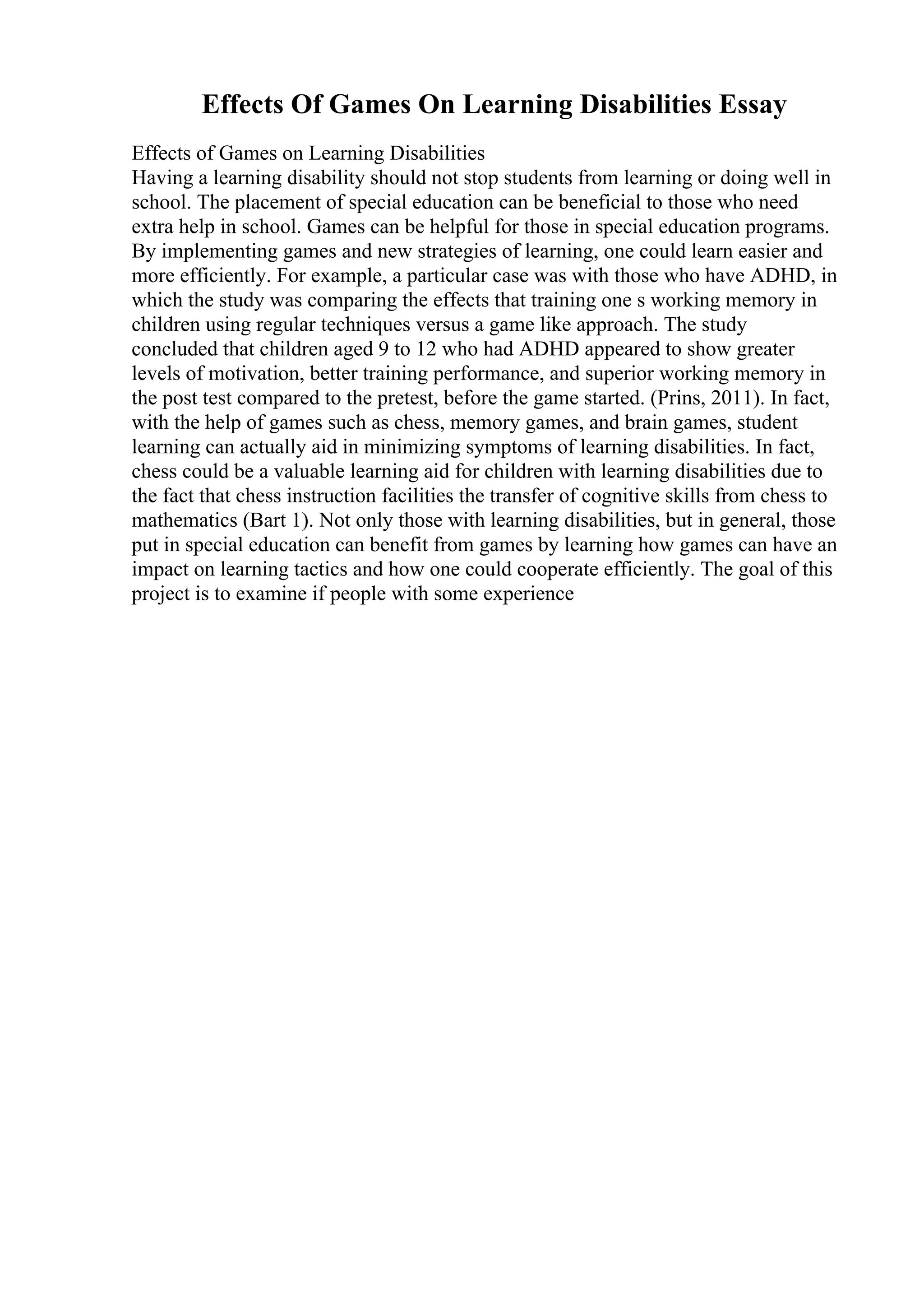 Effects Of Games On Learning Disabilities Essay
Effects of Games on Learning Disabilities
Having a learning disability should not stop students from learning or doing well in
school. The placement of special education can be beneficial to those who need
extra help in school. Games can be helpful for those in special education programs.
By implementing games and new strategies of learning, one could learn easier and
more efficiently. For example, a particular case was with those who have ADHD, in
which the study was comparing the effects that training one s working memory in
children using regular techniques versus a game like approach. The study
concluded that children aged 9 to 12 who had ADHD appeared to show greater
levels of motivation, better training performance, and superior working memory in
the post test compared to the pretest, before the game started. (Prins, 2011). In fact,
with the help of games such as chess, memory games, and brain games, student
learning can actually aid in minimizing symptoms of learning disabilities. In fact,
chess could be a valuable learning aid for children with learning disabilities due to
the fact that chess instruction facilities the transfer of cognitive skills from chess to
mathematics (Bart 1). Not only those with learning disabilities, but in general, those
put in special education can benefit from games by learning how games can have an
impact on learning tactics and how one could cooperate efficiently. The goal of this
project is to examine if people with some experience
 