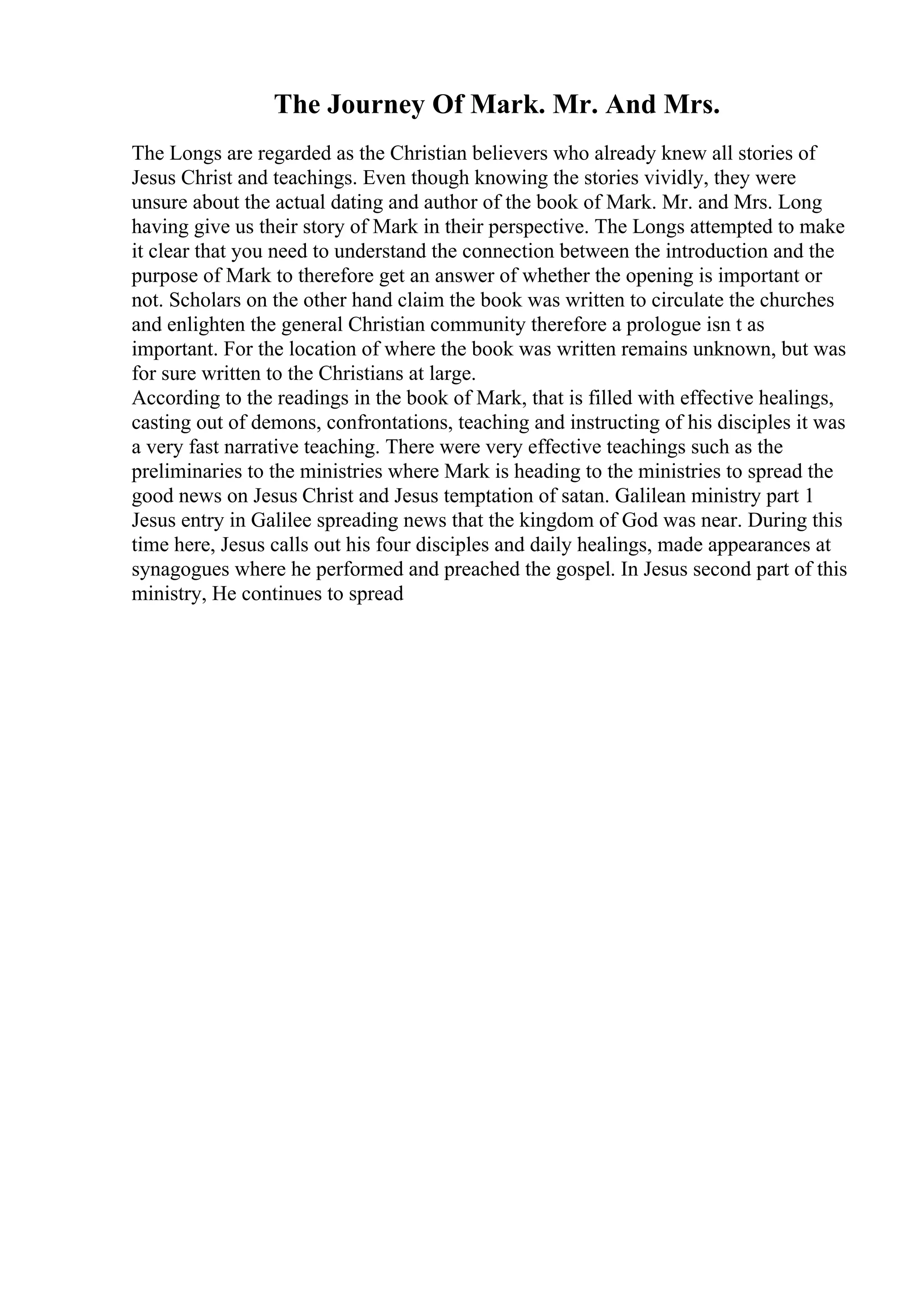 The Journey Of Mark. Mr. And Mrs.
The Longs are regarded as the Christian believers who already knew all stories of
Jesus Christ and teachings. Even though knowing the stories vividly, they were
unsure about the actual dating and author of the book of Mark. Mr. and Mrs. Long
having give us their story of Mark in their perspective. The Longs attempted to make
it clear that you need to understand the connection between the introduction and the
purpose of Mark to therefore get an answer of whether the opening is important or
not. Scholars on the other hand claim the book was written to circulate the churches
and enlighten the general Christian community therefore a prologue isn t as
important. For the location of where the book was written remains unknown, but was
for sure written to the Christians at large.
According to the readings in the book of Mark, that is filled with effective healings,
casting out of demons, confrontations, teaching and instructing of his disciples it was
a very fast narrative teaching. There were very effective teachings such as the
preliminaries to the ministries where Mark is heading to the ministries to spread the
good news on Jesus Christ and Jesus temptation of satan. Galilean ministry part 1
Jesus entry in Galilee spreading news that the kingdom of God was near. During this
time here, Jesus calls out his four disciples and daily healings, made appearances at
synagogues where he performed and preached the gospel. In Jesus second part of this
ministry, He continues to spread
 