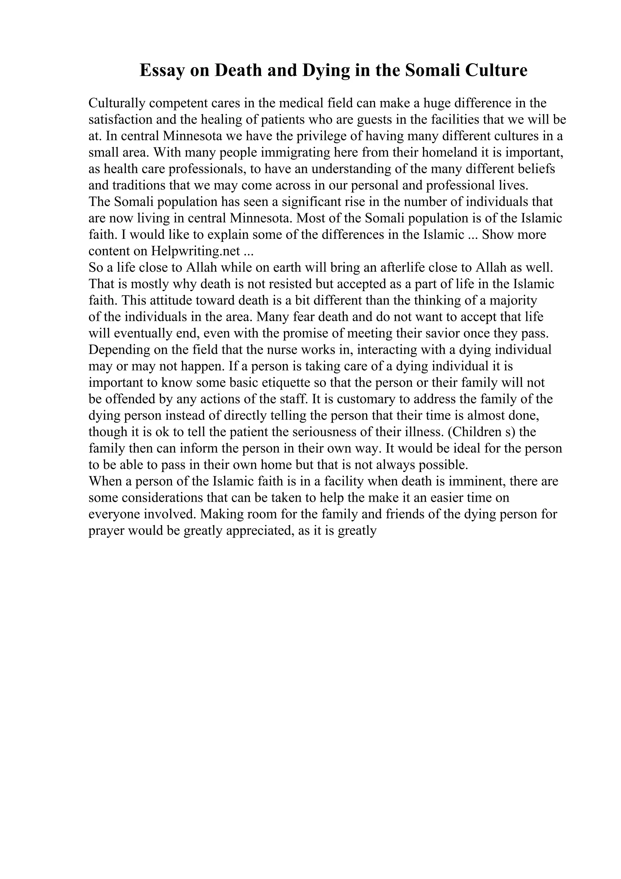 Essay on Death and Dying in the Somali Culture
Culturally competent cares in the medical field can make a huge difference in the
satisfaction and the healing of patients who are guests in the facilities that we will be
at. In central Minnesota we have the privilege of having many different cultures in a
small area. With many people immigrating here from their homeland it is important,
as health care professionals, to have an understanding of the many different beliefs
and traditions that we may come across in our personal and professional lives.
The Somali population has seen a significant rise in the number of individuals that
are now living in central Minnesota. Most of the Somali population is of the Islamic
faith. I would like to explain some of the differences in the Islamic ... Show more
content on Helpwriting.net ...
So a life close to Allah while on earth will bring an afterlife close to Allah as well.
That is mostly why death is not resisted but accepted as a part of life in the Islamic
faith. This attitude toward death is a bit different than the thinking of a majority
of the individuals in the area. Many fear death and do not want to accept that life
will eventually end, even with the promise of meeting their savior once they pass.
Depending on the field that the nurse works in, interacting with a dying individual
may or may not happen. If a person is taking care of a dying individual it is
important to know some basic etiquette so that the person or their family will not
be offended by any actions of the staff. It is customary to address the family of the
dying person instead of directly telling the person that their time is almost done,
though it is ok to tell the patient the seriousness of their illness. (Children s) the
family then can inform the person in their own way. It would be ideal for the person
to be able to pass in their own home but that is not always possible.
When a person of the Islamic faith is in a facility when death is imminent, there are
some considerations that can be taken to help the make it an easier time on
everyone involved. Making room for the family and friends of the dying person for
prayer would be greatly appreciated, as it is greatly
 