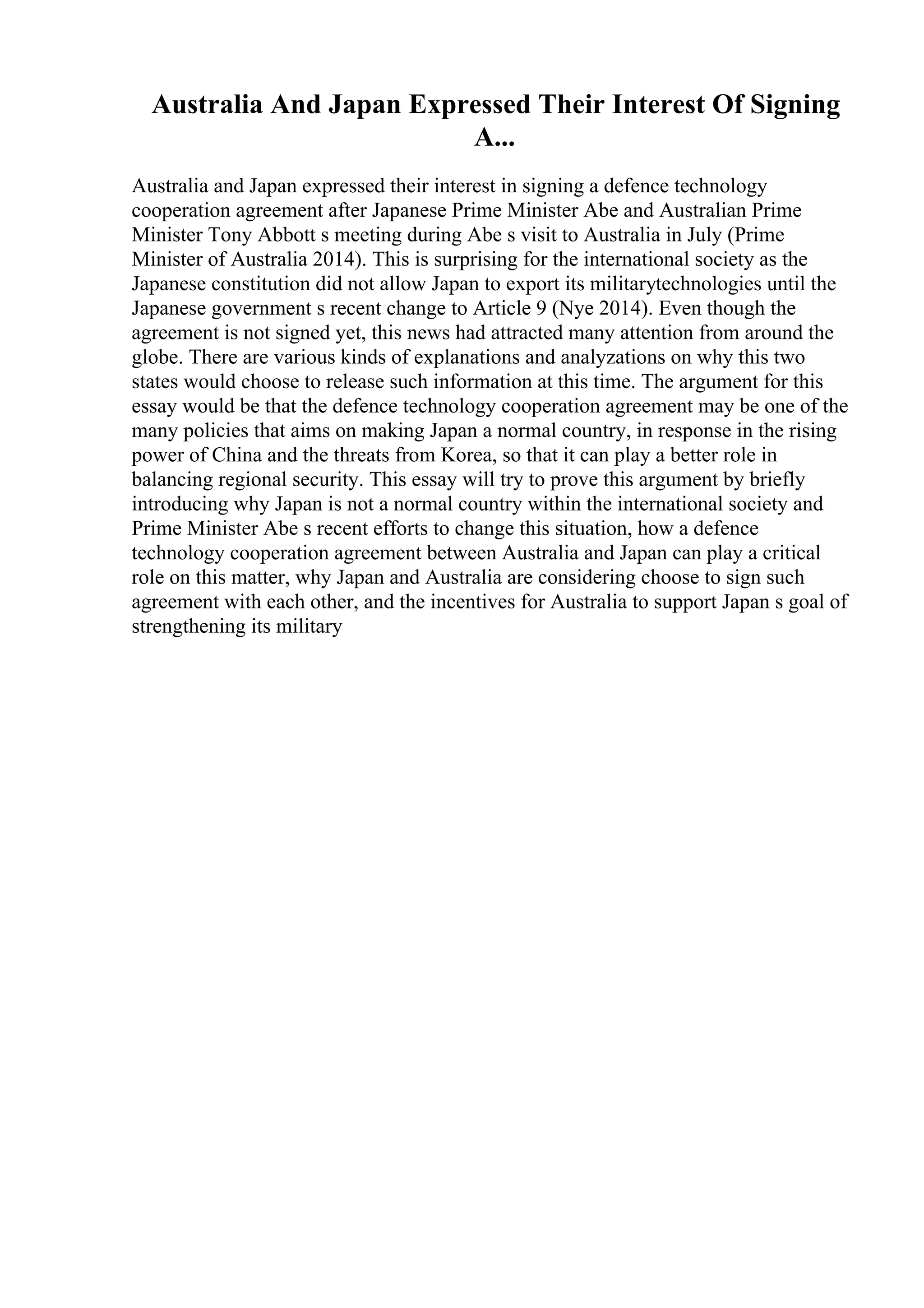 Australia And Japan Expressed Their Interest Of Signing
A...
Australia and Japan expressed their interest in signing a defence technology
cooperation agreement after Japanese Prime Minister Abe and Australian Prime
Minister Tony Abbott s meeting during Abe s visit to Australia in July (Prime
Minister of Australia 2014). This is surprising for the international society as the
Japanese constitution did not allow Japan to export its militarytechnologies until the
Japanese government s recent change to Article 9 (Nye 2014). Even though the
agreement is not signed yet, this news had attracted many attention from around the
globe. There are various kinds of explanations and analyzations on why this two
states would choose to release such information at this time. The argument for this
essay would be that the defence technology cooperation agreement may be one of the
many policies that aims on making Japan a normal country, in response in the rising
power of China and the threats from Korea, so that it can play a better role in
balancing regional security. This essay will try to prove this argument by briefly
introducing why Japan is not a normal country within the international society and
Prime Minister Abe s recent efforts to change this situation, how a defence
technology cooperation agreement between Australia and Japan can play a critical
role on this matter, why Japan and Australia are considering choose to sign such
agreement with each other, and the incentives for Australia to support Japan s goal of
strengthening its military
 
