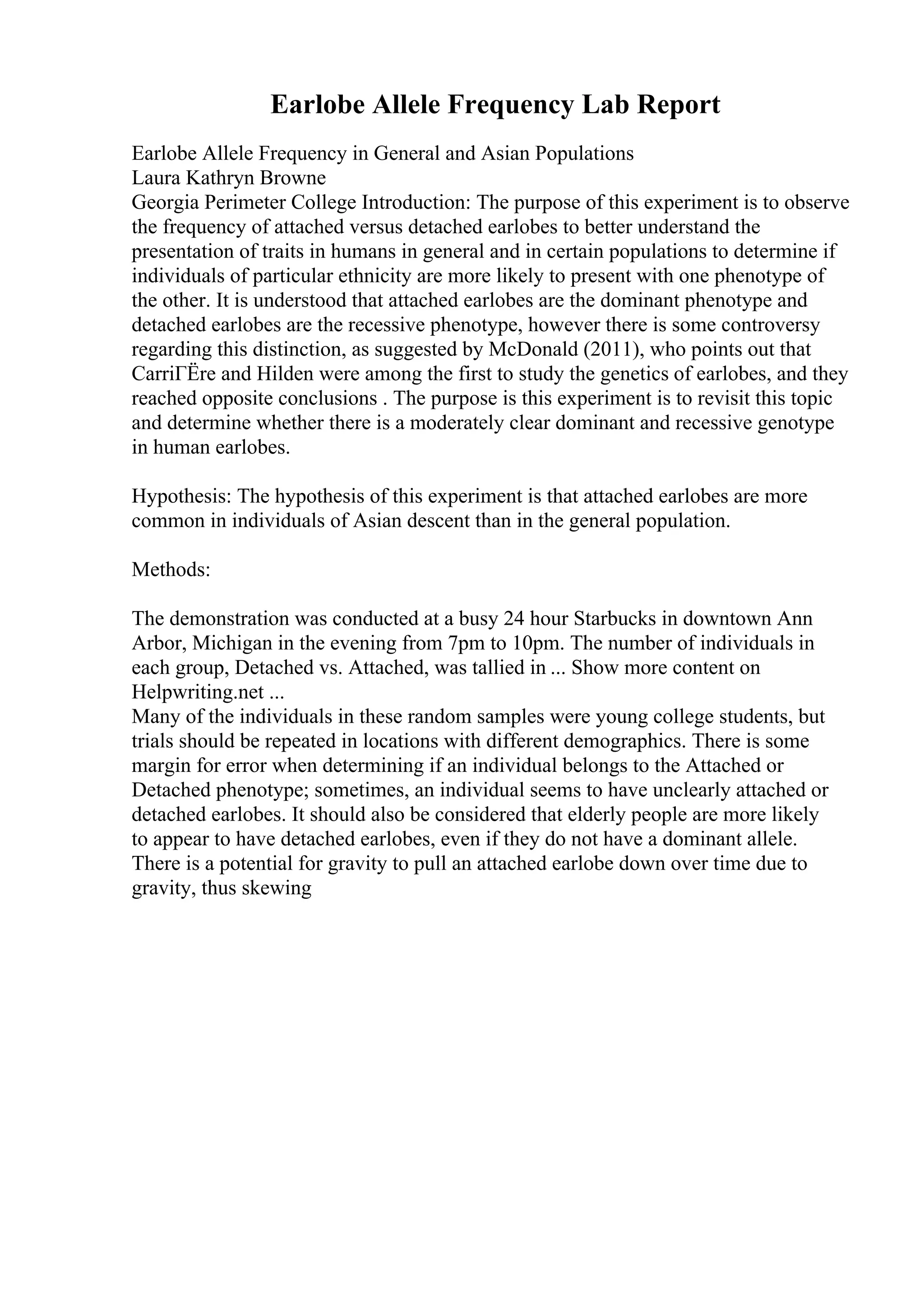 Earlobe Allele Frequency Lab Report
Earlobe Allele Frequency in General and Asian Populations
Laura Kathryn Browne
Georgia Perimeter College Introduction: The purpose of this experiment is to observe
the frequency of attached versus detached earlobes to better understand the
presentation of traits in humans in general and in certain populations to determine if
individuals of particular ethnicity are more likely to present with one phenotype of
the other. It is understood that attached earlobes are the dominant phenotype and
detached earlobes are the recessive phenotype, however there is some controversy
regarding this distinction, as suggested by McDonald (2011), who points out that
CarriГЁre and Hilden were among the first to study the genetics of earlobes, and they
reached opposite conclusions . The purpose is this experiment is to revisit this topic
and determine whether there is a moderately clear dominant and recessive genotype
in human earlobes.
Hypothesis: The hypothesis of this experiment is that attached earlobes are more
common in individuals of Asian descent than in the general population.
Methods:
The demonstration was conducted at a busy 24 hour Starbucks in downtown Ann
Arbor, Michigan in the evening from 7pm to 10pm. The number of individuals in
each group, Detached vs. Attached, was tallied in ... Show more content on
Helpwriting.net ...
Many of the individuals in these random samples were young college students, but
trials should be repeated in locations with different demographics. There is some
margin for error when determining if an individual belongs to the Attached or
Detached phenotype; sometimes, an individual seems to have unclearly attached or
detached earlobes. It should also be considered that elderly people are more likely
to appear to have detached earlobes, even if they do not have a dominant allele.
There is a potential for gravity to pull an attached earlobe down over time due to
gravity, thus skewing
 