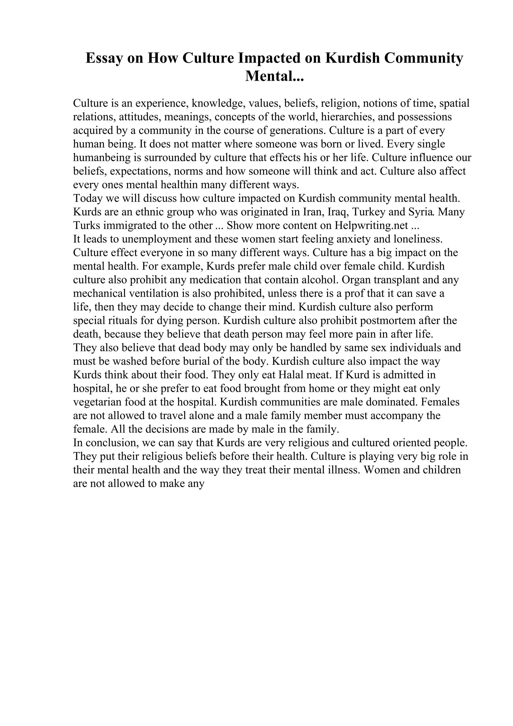 Essay on How Culture Impacted on Kurdish Community
Mental...
Culture is an experience, knowledge, values, beliefs, religion, notions of time, spatial
relations, attitudes, meanings, concepts of the world, hierarchies, and possessions
acquired by a community in the course of generations. Culture is a part of every
human being. It does not matter where someone was born or lived. Every single
humanbeing is surrounded by culture that effects his or her life. Culture influence our
beliefs, expectations, norms and how someone will think and act. Culture also affect
every ones mental healthin many different ways.
Today we will discuss how culture impacted on Kurdish community mental health.
Kurds are an ethnic group who was originated in Iran, Iraq, Turkey and Syria. Many
Turks immigrated to the other ... Show more content on Helpwriting.net ...
It leads to unemployment and these women start feeling anxiety and loneliness.
Culture effect everyone in so many different ways. Culture has a big impact on the
mental health. For example, Kurds prefer male child over female child. Kurdish
culture also prohibit any medication that contain alcohol. Organ transplant and any
mechanical ventilation is also prohibited, unless there is a prof that it can save a
life, then they may decide to change their mind. Kurdish culture also perform
special rituals for dying person. Kurdish culture also prohibit postmortem after the
death, because they believe that death person may feel more pain in after life.
They also believe that dead body may only be handled by same sex individuals and
must be washed before burial of the body. Kurdish culture also impact the way
Kurds think about their food. They only eat Halal meat. If Kurd is admitted in
hospital, he or she prefer to eat food brought from home or they might eat only
vegetarian food at the hospital. Kurdish communities are male dominated. Females
are not allowed to travel alone and a male family member must accompany the
female. All the decisions are made by male in the family.
In conclusion, we can say that Kurds are very religious and cultured oriented people.
They put their religious beliefs before their health. Culture is playing very big role in
their mental health and the way they treat their mental illness. Women and children
are not allowed to make any
 