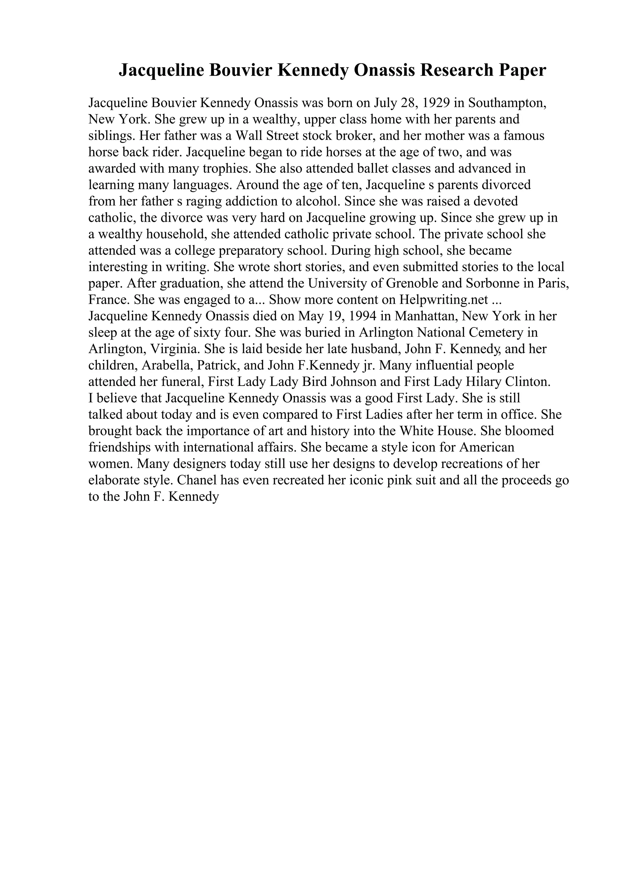 Jacqueline Bouvier Kennedy Onassis Research Paper
Jacqueline Bouvier Kennedy Onassis was born on July 28, 1929 in Southampton,
New York. She grew up in a wealthy, upper class home with her parents and
siblings. Her father was a Wall Street stock broker, and her mother was a famous
horse back rider. Jacqueline began to ride horses at the age of two, and was
awarded with many trophies. She also attended ballet classes and advanced in
learning many languages. Around the age of ten, Jacqueline s parents divorced
from her father s raging addiction to alcohol. Since she was raised a devoted
catholic, the divorce was very hard on Jacqueline growing up. Since she grew up in
a wealthy household, she attended catholic private school. The private school she
attended was a college preparatory school. During high school, she became
interesting in writing. She wrote short stories, and even submitted stories to the local
paper. After graduation, she attend the University of Grenoble and Sorbonne in Paris,
France. She was engaged to a... Show more content on Helpwriting.net ...
Jacqueline Kennedy Onassis died on May 19, 1994 in Manhattan, New York in her
sleep at the age of sixty four. She was buried in Arlington National Cemetery in
Arlington, Virginia. She is laid beside her late husband, John F. Kennedy, and her
children, Arabella, Patrick, and John F.Kennedy jr. Many influential people
attended her funeral, First Lady Lady Bird Johnson and First Lady Hilary Clinton.
I believe that Jacqueline Kennedy Onassis was a good First Lady. She is still
talked about today and is even compared to First Ladies after her term in office. She
brought back the importance of art and history into the White House. She bloomed
friendships with international affairs. She became a style icon for American
women. Many designers today still use her designs to develop recreations of her
elaborate style. Chanel has even recreated her iconic pink suit and all the proceeds go
to the John F. Kennedy
 