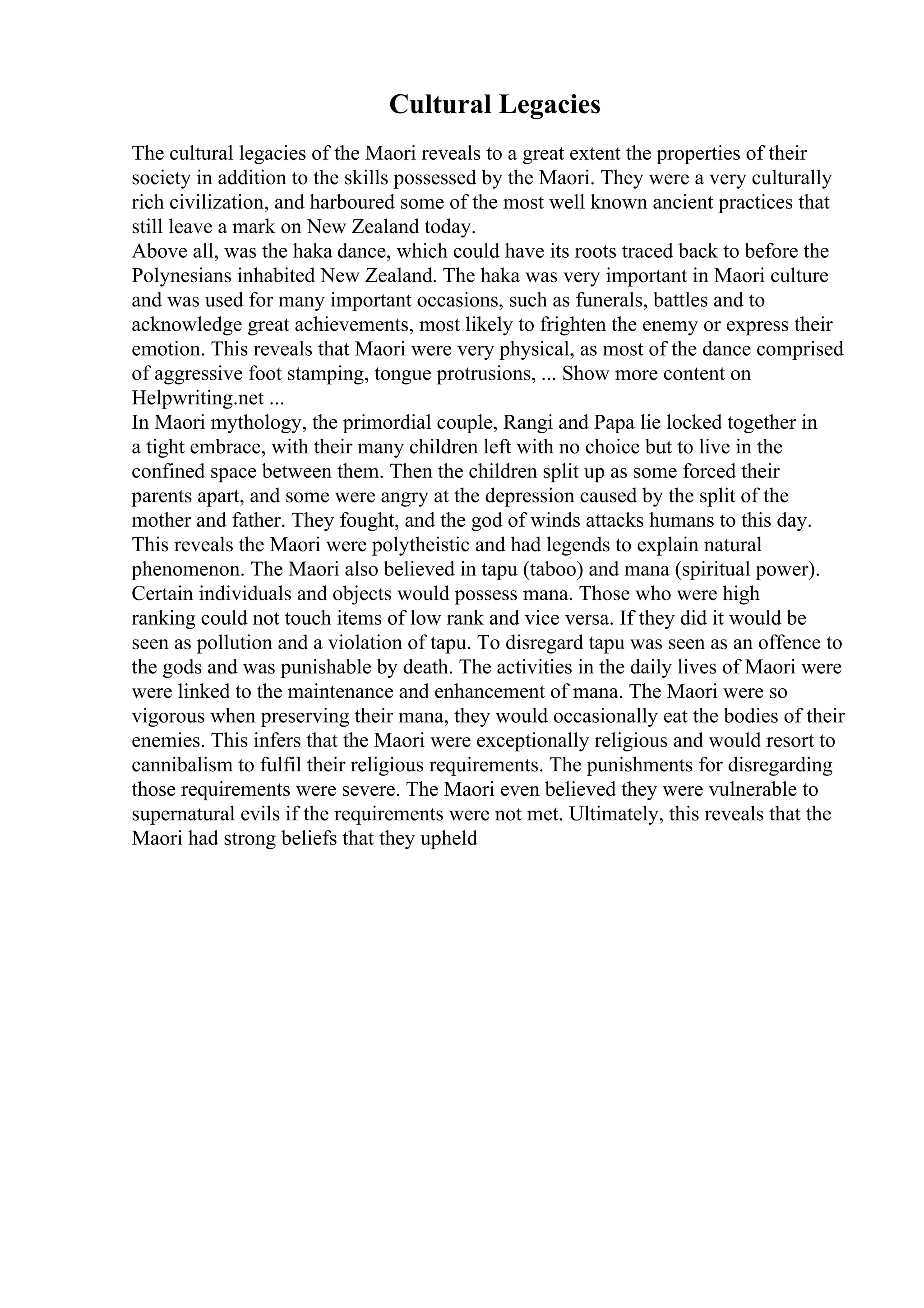 Cultural Legacies
The cultural legacies of the Maori reveals to a great extent the properties of their
society in addition to the skills possessed by the Maori. They were a very culturally
rich civilization, and harboured some of the most well known ancient practices that
still leave a mark on New Zealand today.
Above all, was the haka dance, which could have its roots traced back to before the
Polynesians inhabited New Zealand. The haka was very important in Maori culture
and was used for many important occasions, such as funerals, battles and to
acknowledge great achievements, most likely to frighten the enemy or express their
emotion. This reveals that Maori were very physical, as most of the dance comprised
of aggressive foot stamping, tongue protrusions, ... Show more content on
Helpwriting.net ...
In Maori mythology, the primordial couple, Rangi and Papa lie locked together in
a tight embrace, with their many children left with no choice but to live in the
confined space between them. Then the children split up as some forced their
parents apart, and some were angry at the depression caused by the split of the
mother and father. They fought, and the god of winds attacks humans to this day.
This reveals the Maori were polytheistic and had legends to explain natural
phenomenon. The Maori also believed in tapu (taboo) and mana (spiritual power).
Certain individuals and objects would possess mana. Those who were high
ranking could not touch items of low rank and vice versa. If they did it would be
seen as pollution and a violation of tapu. To disregard tapu was seen as an offence to
the gods and was punishable by death. The activities in the daily lives of Maori were
were linked to the maintenance and enhancement of mana. The Maori were so
vigorous when preserving their mana, they would occasionally eat the bodies of their
enemies. This infers that the Maori were exceptionally religious and would resort to
cannibalism to fulfil their religious requirements. The punishments for disregarding
those requirements were severe. The Maori even believed they were vulnerable to
supernatural evils if the requirements were not met. Ultimately, this reveals that the
Maori had strong beliefs that they upheld
 