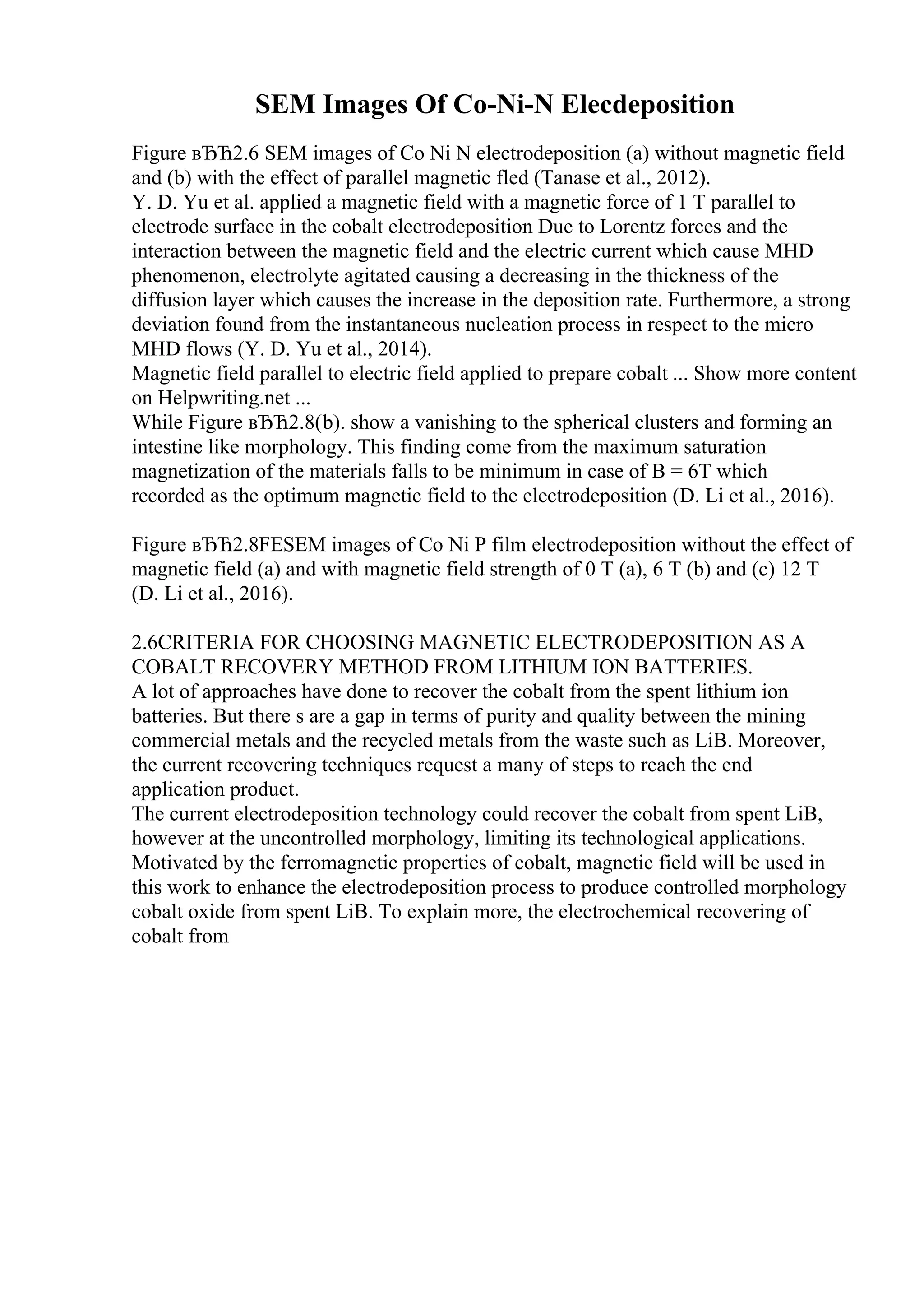 SEM Images Of Co-Ni-N Elecdeposition
Figure вЂЋ2.6 SEM images of Co Ni N electrodeposition (a) without magnetic field
and (b) with the effect of parallel magnetic fled (Tanase et al., 2012).
Y. D. Yu et al. applied a magnetic field with a magnetic force of 1 T parallel to
electrode surface in the cobalt electrodeposition Due to Lorentz forces and the
interaction between the magnetic field and the electric current which cause MHD
phenomenon, electrolyte agitated causing a decreasing in the thickness of the
diffusion layer which causes the increase in the deposition rate. Furthermore, a strong
deviation found from the instantaneous nucleation process in respect to the micro
MHD flows (Y. D. Yu et al., 2014).
Magnetic field parallel to electric field applied to prepare cobalt ... Show more content
on Helpwriting.net ...
While Figure вЂЋ2.8(b). show a vanishing to the spherical clusters and forming an
intestine like morphology. This finding come from the maximum saturation
magnetization of the materials falls to be minimum in case of B = 6T which
recorded as the optimum magnetic field to the electrodeposition (D. Li et al., 2016).
Figure вЂЋ2.8FESEM images of Co Ni P film electrodeposition without the effect of
magnetic field (a) and with magnetic field strength of 0 T (a), 6 T (b) and (c) 12 T
(D. Li et al., 2016).
2.6CRITERIA FOR CHOOSING MAGNETIC ELECTRODEPOSITION AS A
COBALT RECOVERY METHOD FROM LITHIUM ION BATTERIES.
A lot of approaches have done to recover the cobalt from the spent lithium ion
batteries. But there s are a gap in terms of purity and quality between the mining
commercial metals and the recycled metals from the waste such as LiB. Moreover,
the current recovering techniques request a many of steps to reach the end
application product.
The current electrodeposition technology could recover the cobalt from spent LiB,
however at the uncontrolled morphology, limiting its technological applications.
Motivated by the ferromagnetic properties of cobalt, magnetic field will be used in
this work to enhance the electrodeposition process to produce controlled morphology
cobalt oxide from spent LiB. To explain more, the electrochemical recovering of
cobalt from
 
