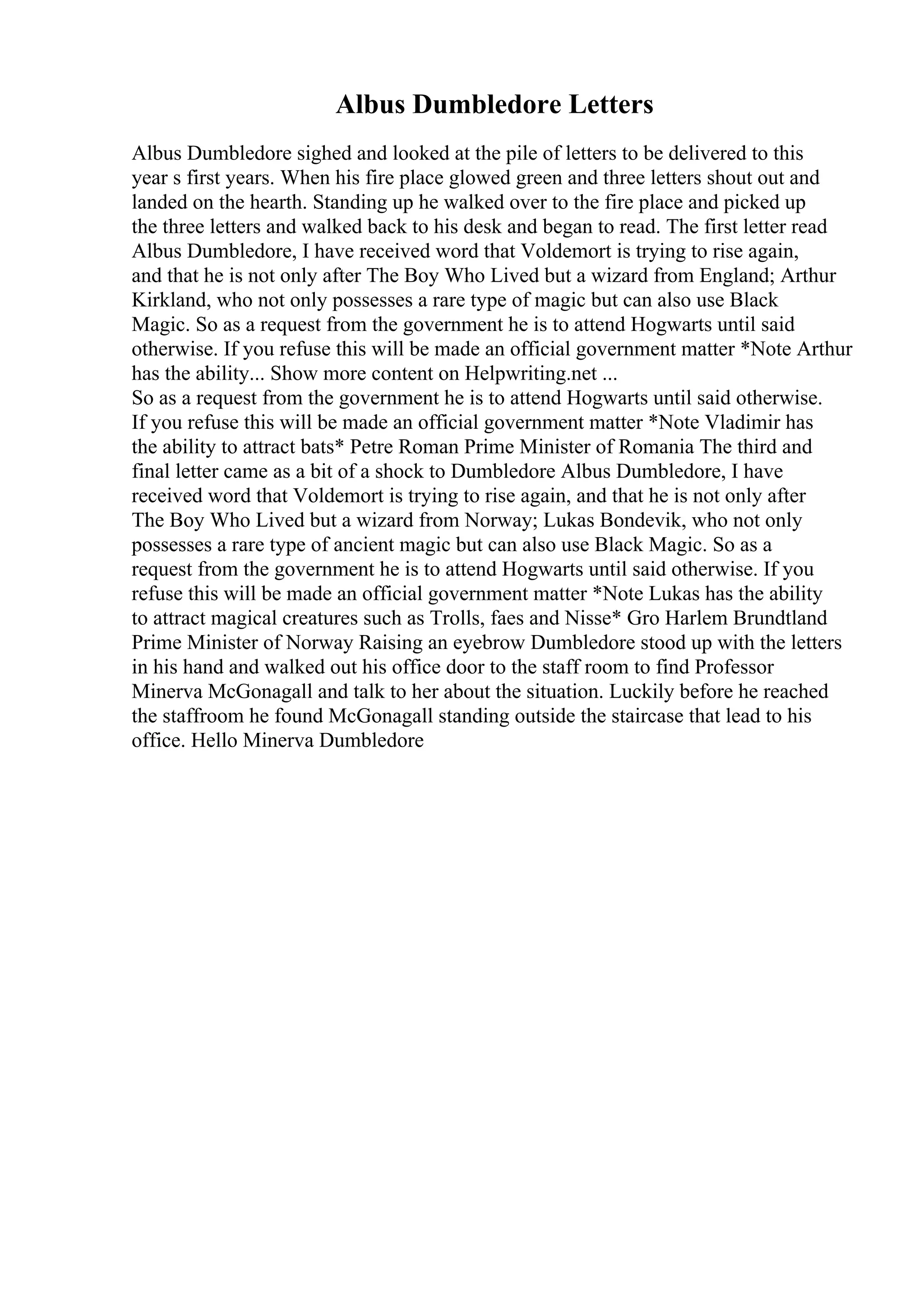 Albus Dumbledore Letters
Albus Dumbledore sighed and looked at the pile of letters to be delivered to this
year s first years. When his fire place glowed green and three letters shout out and
landed on the hearth. Standing up he walked over to the fire place and picked up
the three letters and walked back to his desk and began to read. The first letter read
Albus Dumbledore, I have received word that Voldemort is trying to rise again,
and that he is not only after The Boy Who Lived but a wizard from England; Arthur
Kirkland, who not only possesses a rare type of magic but can also use Black
Magic. So as a request from the government he is to attend Hogwarts until said
otherwise. If you refuse this will be made an official government matter *Note Arthur
has the ability... Show more content on Helpwriting.net ...
So as a request from the government he is to attend Hogwarts until said otherwise.
If you refuse this will be made an official government matter *Note Vladimir has
the ability to attract bats* Petre Roman Prime Minister of Romania The third and
final letter came as a bit of a shock to Dumbledore Albus Dumbledore, I have
received word that Voldemort is trying to rise again, and that he is not only after
The Boy Who Lived but a wizard from Norway; Lukas Bondevik, who not only
possesses a rare type of ancient magic but can also use Black Magic. So as a
request from the government he is to attend Hogwarts until said otherwise. If you
refuse this will be made an official government matter *Note Lukas has the ability
to attract magical creatures such as Trolls, faes and Nisse* Gro Harlem Brundtland
Prime Minister of Norway Raising an eyebrow Dumbledore stood up with the letters
in his hand and walked out his office door to the staff room to find Professor
Minerva McGonagall and talk to her about the situation. Luckily before he reached
the staffroom he found McGonagall standing outside the staircase that lead to his
office. Hello Minerva Dumbledore
 