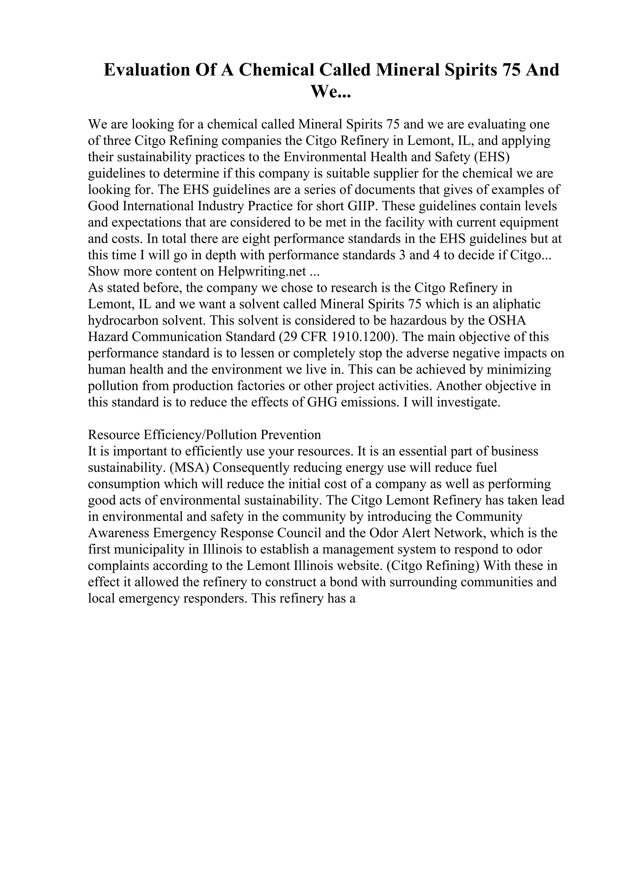 Evaluation Of A Chemical Called Mineral Spirits 75 And
We...
We are looking for a chemical called Mineral Spirits 75 and we are evaluating one
of three Citgo Refining companies the Citgo Refinery in Lemont, IL, and applying
their sustainability practices to the Environmental Health and Safety (EHS)
guidelines to determine if this company is suitable supplier for the chemical we are
looking for. The EHS guidelines are a series of documents that gives of examples of
Good International Industry Practice for short GIIP. These guidelines contain levels
and expectations that are considered to be met in the facility with current equipment
and costs. In total there are eight performance standards in the EHS guidelines but at
this time I will go in depth with performance standards 3 and 4 to decide if Citgo...
Show more content on Helpwriting.net ...
As stated before, the company we chose to research is the Citgo Refinery in
Lemont, IL and we want a solvent called Mineral Spirits 75 which is an aliphatic
hydrocarbon solvent. This solvent is considered to be hazardous by the OSHA
Hazard Communication Standard (29 CFR 1910.1200). The main objective of this
performance standard is to lessen or completely stop the adverse negative impacts on
human health and the environment we live in. This can be achieved by minimizing
pollution from production factories or other project activities. Another objective in
this standard is to reduce the effects of GHG emissions. I will investigate.
Resource Efficiency/Pollution Prevention
It is important to efficiently use your resources. It is an essential part of business
sustainability. (MSA) Consequently reducing energy use will reduce fuel
consumption which will reduce the initial cost of a company as well as performing
good acts of environmental sustainability. The Citgo Lemont Refinery has taken lead
in environmental and safety in the community by introducing the Community
Awareness Emergency Response Council and the Odor Alert Network, which is the
first municipality in Illinois to establish a management system to respond to odor
complaints according to the Lemont Illinois website. (Citgo Refining) With these in
effect it allowed the refinery to construct a bond with surrounding communities and
local emergency responders. This refinery has a
 
