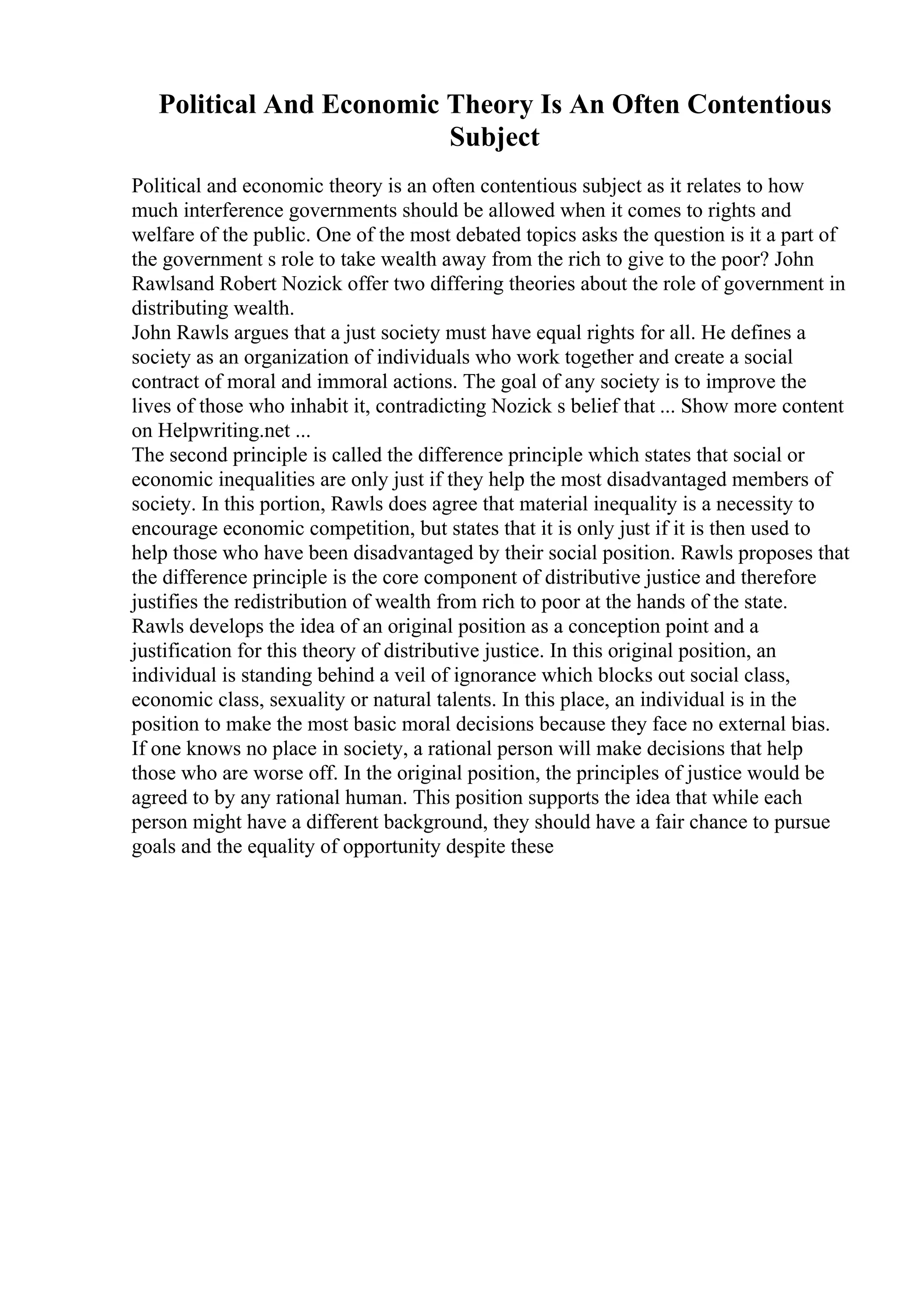 Political And Economic Theory Is An Often Contentious
Subject
Political and economic theory is an often contentious subject as it relates to how
much interference governments should be allowed when it comes to rights and
welfare of the public. One of the most debated topics asks the question is it a part of
the government s role to take wealth away from the rich to give to the poor? John
Rawlsand Robert Nozick offer two differing theories about the role of government in
distributing wealth.
John Rawls argues that a just society must have equal rights for all. He defines a
society as an organization of individuals who work together and create a social
contract of moral and immoral actions. The goal of any society is to improve the
lives of those who inhabit it, contradicting Nozick s belief that ... Show more content
on Helpwriting.net ...
The second principle is called the difference principle which states that social or
economic inequalities are only just if they help the most disadvantaged members of
society. In this portion, Rawls does agree that material inequality is a necessity to
encourage economic competition, but states that it is only just if it is then used to
help those who have been disadvantaged by their social position. Rawls proposes that
the difference principle is the core component of distributive justice and therefore
justifies the redistribution of wealth from rich to poor at the hands of the state.
Rawls develops the idea of an original position as a conception point and a
justification for this theory of distributive justice. In this original position, an
individual is standing behind a veil of ignorance which blocks out social class,
economic class, sexuality or natural talents. In this place, an individual is in the
position to make the most basic moral decisions because they face no external bias.
If one knows no place in society, a rational person will make decisions that help
those who are worse off. In the original position, the principles of justice would be
agreed to by any rational human. This position supports the idea that while each
person might have a different background, they should have a fair chance to pursue
goals and the equality of opportunity despite these
 