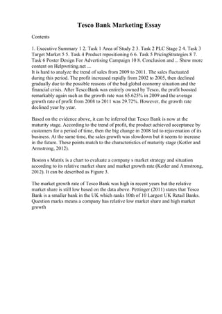 Tesco Bank Marketing Essay
Contents
1. Executive Summary 1 2. Task 1 Area of Study 2 3. Task 2 PLC Stage 2 4. Task 3
Target Market 5 5. Task 4 Product repositioning 6 6. Task 5 PricingStrategies 8 7.
Task 6 Poster Design For Advertising Campaign 10 8. Conclusion and... Show more
content on Helpwriting.net ...
It is hard to analyze the trend of sales from 2009 to 2011. The sales fluctuated
during this period. The profit increased rapidly from 2002 to 2005, then declined
gradually due to the possible reasons of the bad global economy situation and the
financial crisis. After TescoBank was entirely owned by Tesco, the profit boosted
remarkably again such as the growth rate was 65.625% in 2009 and the average
growth rate of profit from 2008 to 2011 was 29.72%. However, the growth rate
declined year by year.
Based on the evidence above, it can be inferred that Tesco Bank is now at the
maturity stage. According to the trend of profit, the product achieved acceptance by
customers for a period of time, then the big change in 2008 led to rejuvenation of its
business. At the same time, the sales growth was slowdown but it seems to increase
in the future. These points match to the characteristics of maturity stage (Kotler and
Armstrong, 2012).
Boston s Matrix is a chart to evaluate a company s market strategy and situation
according to its relative market share and market growth rate (Kotler and Armstrong,
2012). It can be described as Figure 3.
The market growth rate of Tesco Bank was high in recent years but the relative
market share is still low based on the data above. Pettinger (2011) states that Tesco
Bank is a smaller bank in the UK which ranks 10th of 10 Largest UK Retail Banks.
Question marks means a company has relative low market share and high market
growth
 